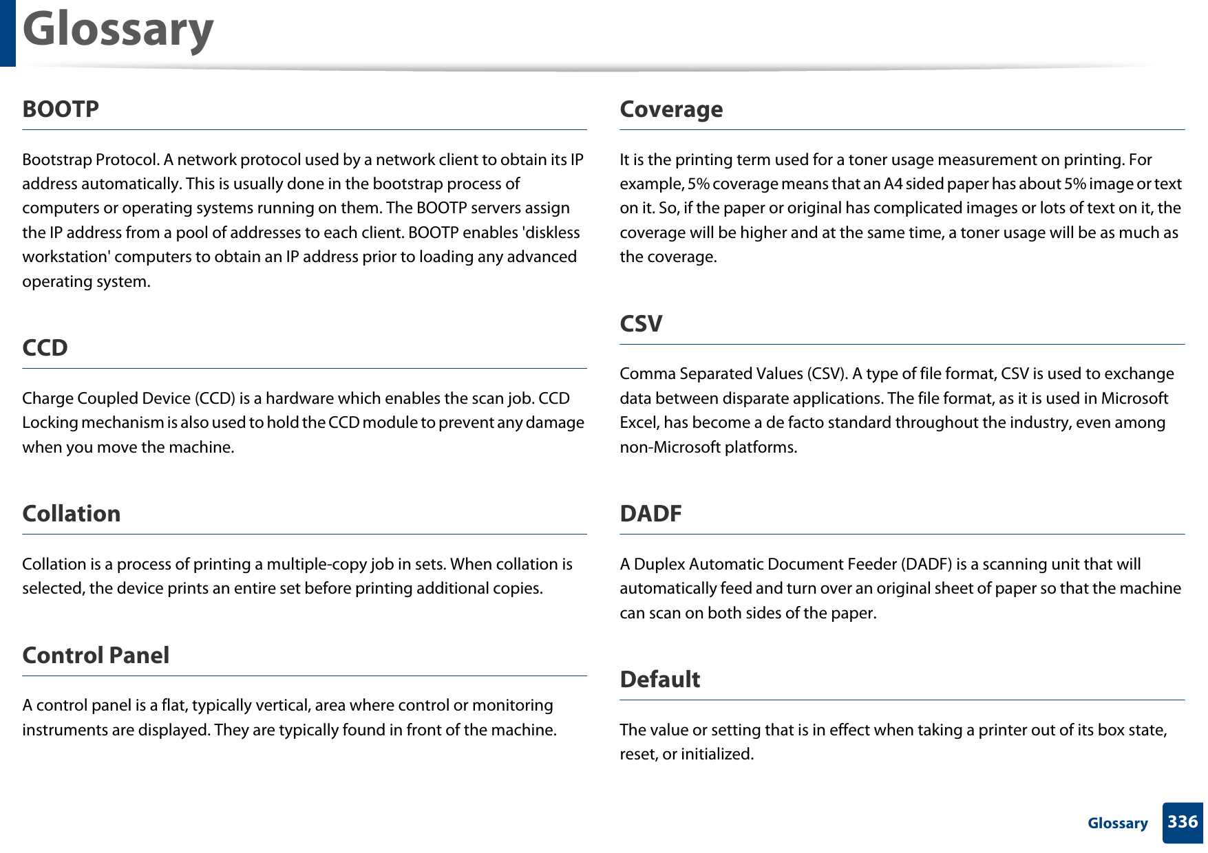 Glossary336 GlossaryBOOTPBootstrap Protocol. A network protocol used by a network client to obtain its IP address automatically. This is usually done in the bootstrap process of computers or operating systems running on them. The BOOTP servers assign the IP address from a pool of addresses to each client. BOOTP enables &apos;diskless workstation&apos; computers to obtain an IP address prior to loading any advanced operating system.CCDCharge Coupled Device (CCD) is a hardware which enables the scan job. CCD Locking mechanism is also used to hold the CCD module to prevent any damage when you move the machine.CollationCollation is a process of printing a multiple-copy job in sets. When collation is selected, the device prints an entire set before printing additional copies.Control PanelA control panel is a flat, typically vertical, area where control or monitoring instruments are displayed. They are typically found in front of the machine. CoverageIt is the printing term used for a toner usage measurement on printing. For example, 5% coverage means that an A4 sided paper has about 5% image or text on it. So, if the paper or original has complicated images or lots of text on it, the coverage will be higher and at the same time, a toner usage will be as much as the coverage.CSVComma Separated Values (CSV). A type of file format, CSV is used to exchange data between disparate applications. The file format, as it is used in Microsoft Excel, has become a de facto standard throughout the industry, even among non-Microsoft platforms.DADFA Duplex Automatic Document Feeder (DADF) is a scanning unit that will automatically feed and turn over an original sheet of paper so that the machine can scan on both sides of the paper.DefaultThe value or setting that is in effect when taking a printer out of its box state, reset, or initialized.