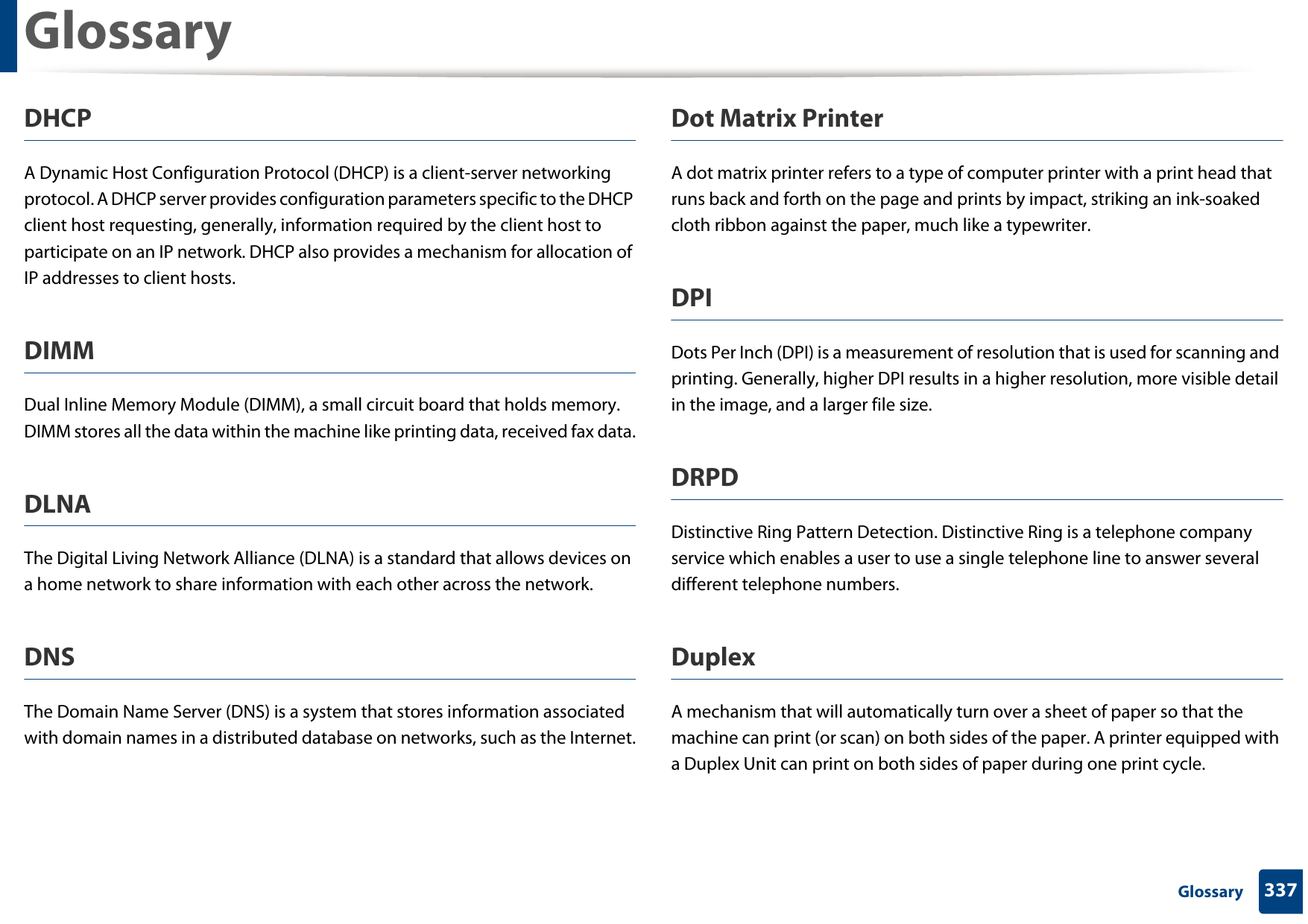 Glossary337 GlossaryDHCPA Dynamic Host Configuration Protocol (DHCP) is a client-server networking protocol. A DHCP server provides configuration parameters specific to the DHCP client host requesting, generally, information required by the client host to participate on an IP network. DHCP also provides a mechanism for allocation of IP addresses to client hosts.DIMMDual Inline Memory Module (DIMM), a small circuit board that holds memory. DIMM stores all the data within the machine like printing data, received fax data.DLNAThe Digital Living Network Alliance (DLNA) is a standard that allows devices on a home network to share information with each other across the network.DNSThe Domain Name Server (DNS) is a system that stores information associated with domain names in a distributed database on networks, such as the Internet.Dot Matrix PrinterA dot matrix printer refers to a type of computer printer with a print head that runs back and forth on the page and prints by impact, striking an ink-soaked cloth ribbon against the paper, much like a typewriter.DPIDots Per Inch (DPI) is a measurement of resolution that is used for scanning and printing. Generally, higher DPI results in a higher resolution, more visible detail in the image, and a larger file size.DRPD Distinctive Ring Pattern Detection. Distinctive Ring is a telephone company service which enables a user to use a single telephone line to answer several different telephone numbers.DuplexA mechanism that will automatically turn over a sheet of paper so that the machine can print (or scan) on both sides of the paper. A printer equipped with a Duplex Unit can print on both sides of paper during one print cycle.