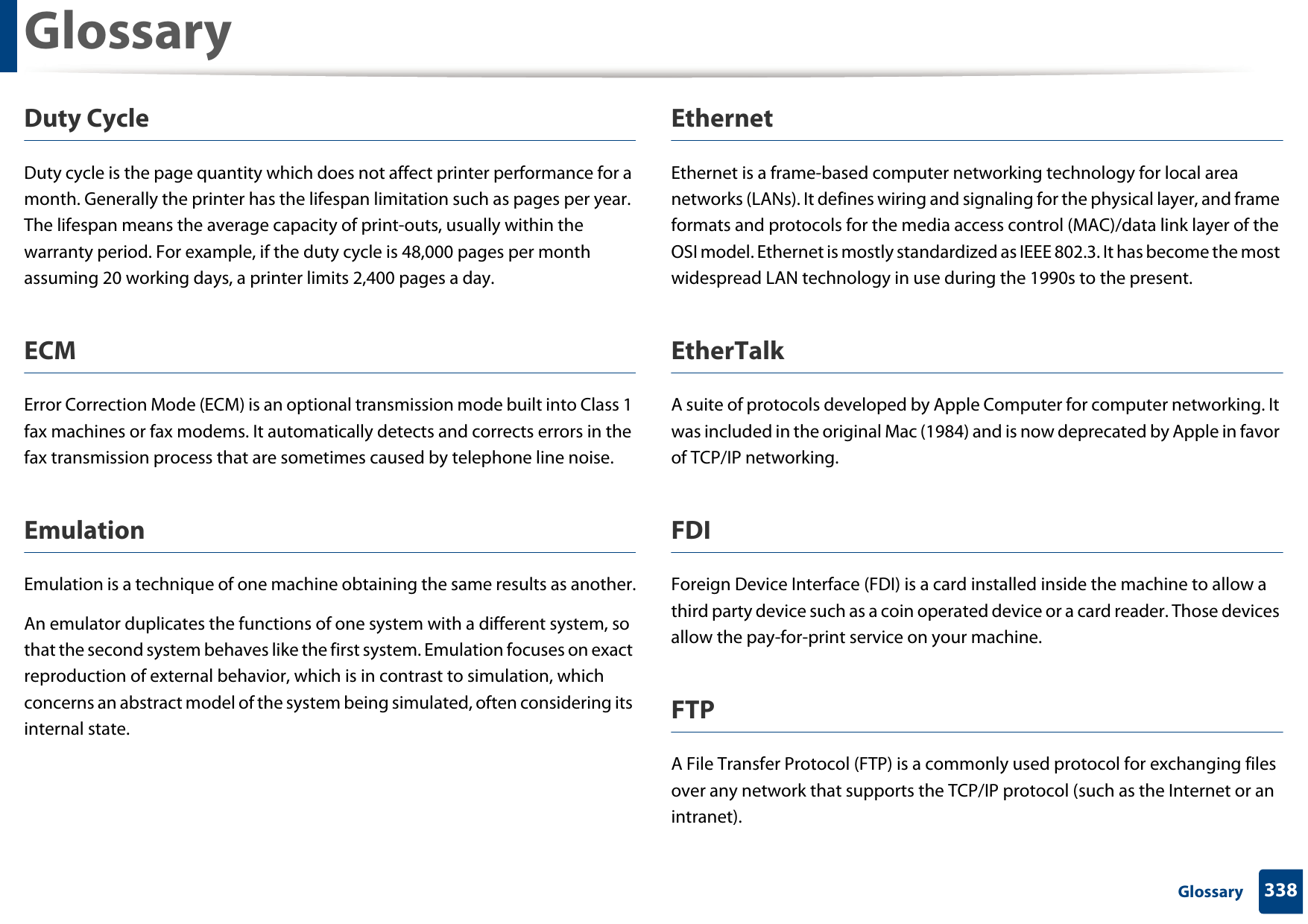Glossary338 GlossaryDuty CycleDuty cycle is the page quantity which does not affect printer performance for a month. Generally the printer has the lifespan limitation such as pages per year. The lifespan means the average capacity of print-outs, usually within the warranty period. For example, if the duty cycle is 48,000 pages per month assuming 20 working days, a printer limits 2,400 pages a day.ECMError Correction Mode (ECM) is an optional transmission mode built into Class 1 fax machines or fax modems. It automatically detects and corrects errors in the fax transmission process that are sometimes caused by telephone line noise.EmulationEmulation is a technique of one machine obtaining the same results as another.An emulator duplicates the functions of one system with a different system, so that the second system behaves like the first system. Emulation focuses on exact reproduction of external behavior, which is in contrast to simulation, which concerns an abstract model of the system being simulated, often considering its internal state.EthernetEthernet is a frame-based computer networking technology for local area networks (LANs). It defines wiring and signaling for the physical layer, and frame formats and protocols for the media access control (MAC)/data link layer of the OSI model. Ethernet is mostly standardized as IEEE 802.3. It has become the most widespread LAN technology in use during the 1990s to the present.EtherTalkA suite of protocols developed by Apple Computer for computer networking. It was included in the original Mac (1984) and is now deprecated by Apple in favor of TCP/IP networking. FDIForeign Device Interface (FDI) is a card installed inside the machine to allow a third party device such as a coin operated device or a card reader. Those devices allow the pay-for-print service on your machine.FTPA File Transfer Protocol (FTP) is a commonly used protocol for exchanging files over any network that supports the TCP/IP protocol (such as the Internet or an intranet).