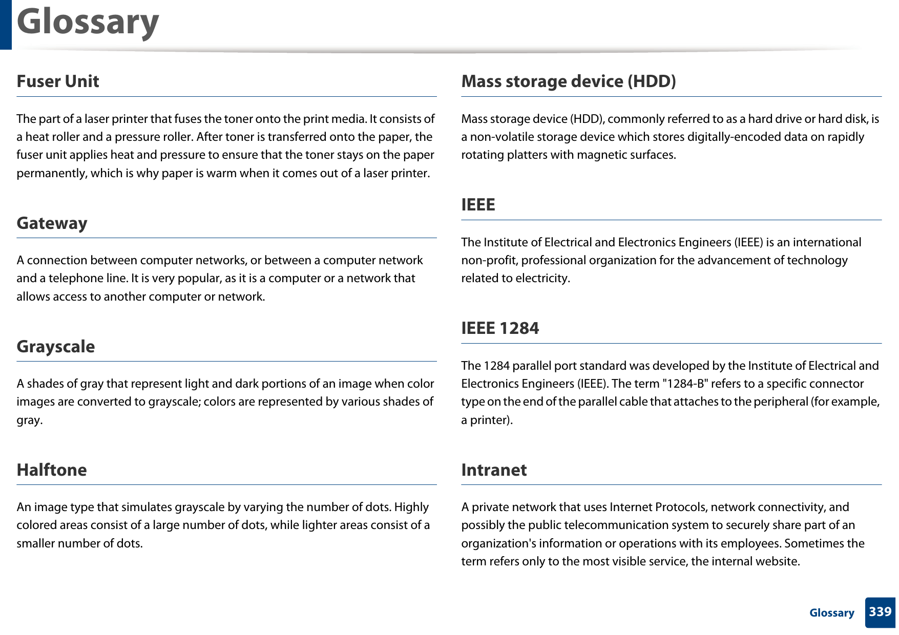 Glossary339 GlossaryFuser Unit The part of a laser printer that fuses the toner onto the print media. It consists of a heat roller and a pressure roller. After toner is transferred onto the paper, the fuser unit applies heat and pressure to ensure that the toner stays on the paper permanently, which is why paper is warm when it comes out of a laser printer.GatewayA connection between computer networks, or between a computer network and a telephone line. It is very popular, as it is a computer or a network that allows access to another computer or network.GrayscaleA shades of gray that represent light and dark portions of an image when color images are converted to grayscale; colors are represented by various shades of gray.HalftoneAn image type that simulates grayscale by varying the number of dots. Highly colored areas consist of a large number of dots, while lighter areas consist of a smaller number of dots.Mass storage device (HDD)Mass storage device (HDD), commonly referred to as a hard drive or hard disk, is a non-volatile storage device which stores digitally-encoded data on rapidly rotating platters with magnetic surfaces.IEEEThe Institute of Electrical and Electronics Engineers (IEEE) is an international non-profit, professional organization for the advancement of technology related to electricity.IEEE 1284The 1284 parallel port standard was developed by the Institute of Electrical and Electronics Engineers (IEEE). The term &quot;1284-B&quot; refers to a specific connector type on the end of the parallel cable that attaches to the peripheral (for example, a printer). IntranetA private network that uses Internet Protocols, network connectivity, and possibly the public telecommunication system to securely share part of an organization&apos;s information or operations with its employees. Sometimes the term refers only to the most visible service, the internal website.