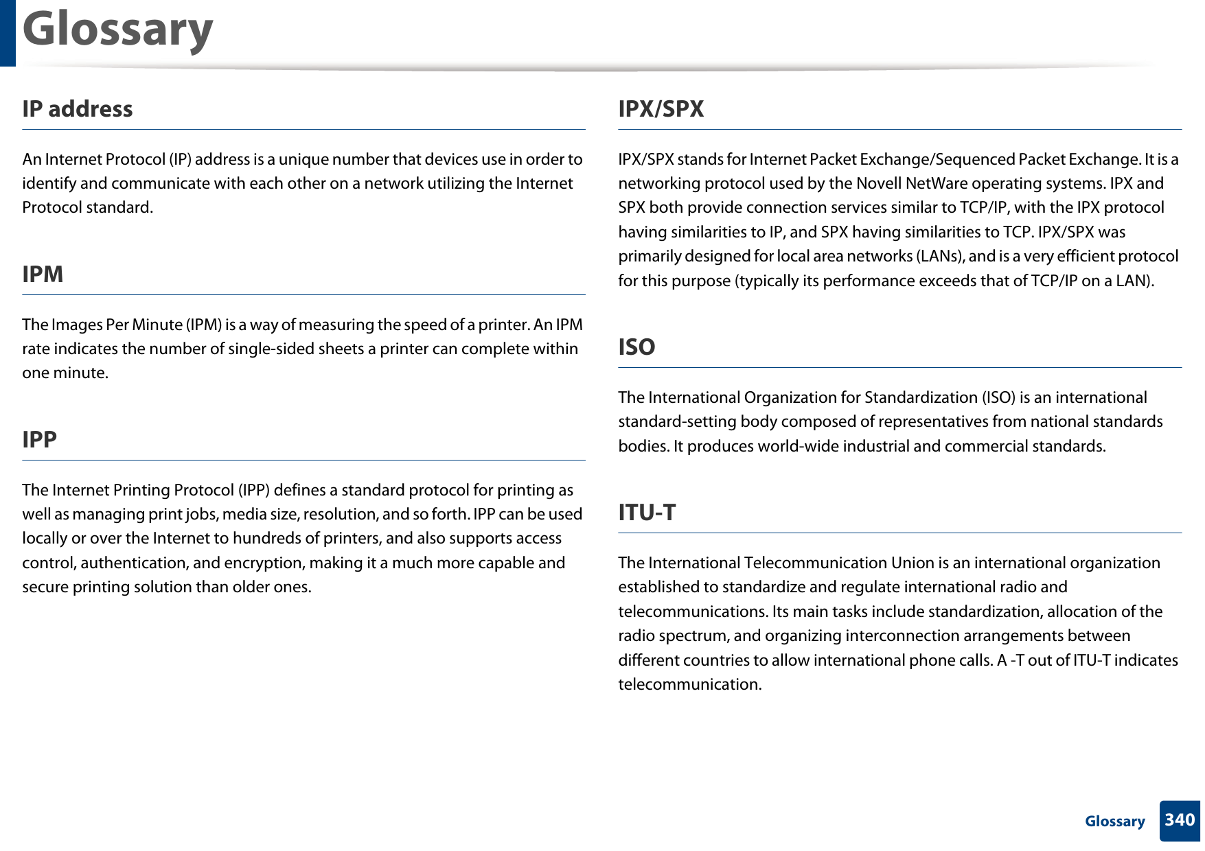 Glossary340 GlossaryIP addressAn Internet Protocol (IP) address is a unique number that devices use in order to identify and communicate with each other on a network utilizing the Internet Protocol standard.IPMThe Images Per Minute (IPM) is a way of measuring the speed of a printer. An IPM rate indicates the number of single-sided sheets a printer can complete within one minute.IPPThe Internet Printing Protocol (IPP) defines a standard protocol for printing as well as managing print jobs, media size, resolution, and so forth. IPP can be used locally or over the Internet to hundreds of printers, and also supports access control, authentication, and encryption, making it a much more capable and secure printing solution than older ones.IPX/SPXIPX/SPX stands for Internet Packet Exchange/Sequenced Packet Exchange. It is a networking protocol used by the Novell NetWare operating systems. IPX and SPX both provide connection services similar to TCP/IP, with the IPX protocol having similarities to IP, and SPX having similarities to TCP. IPX/SPX was primarily designed for local area networks (LANs), and is a very efficient protocol for this purpose (typically its performance exceeds that of TCP/IP on a LAN).ISOThe International Organization for Standardization (ISO) is an international standard-setting body composed of representatives from national standards bodies. It produces world-wide industrial and commercial standards.ITU-TThe International Telecommunication Union is an international organization established to standardize and regulate international radio and telecommunications. Its main tasks include standardization, allocation of the radio spectrum, and organizing interconnection arrangements between different countries to allow international phone calls. A -T out of ITU-T indicates telecommunication.
