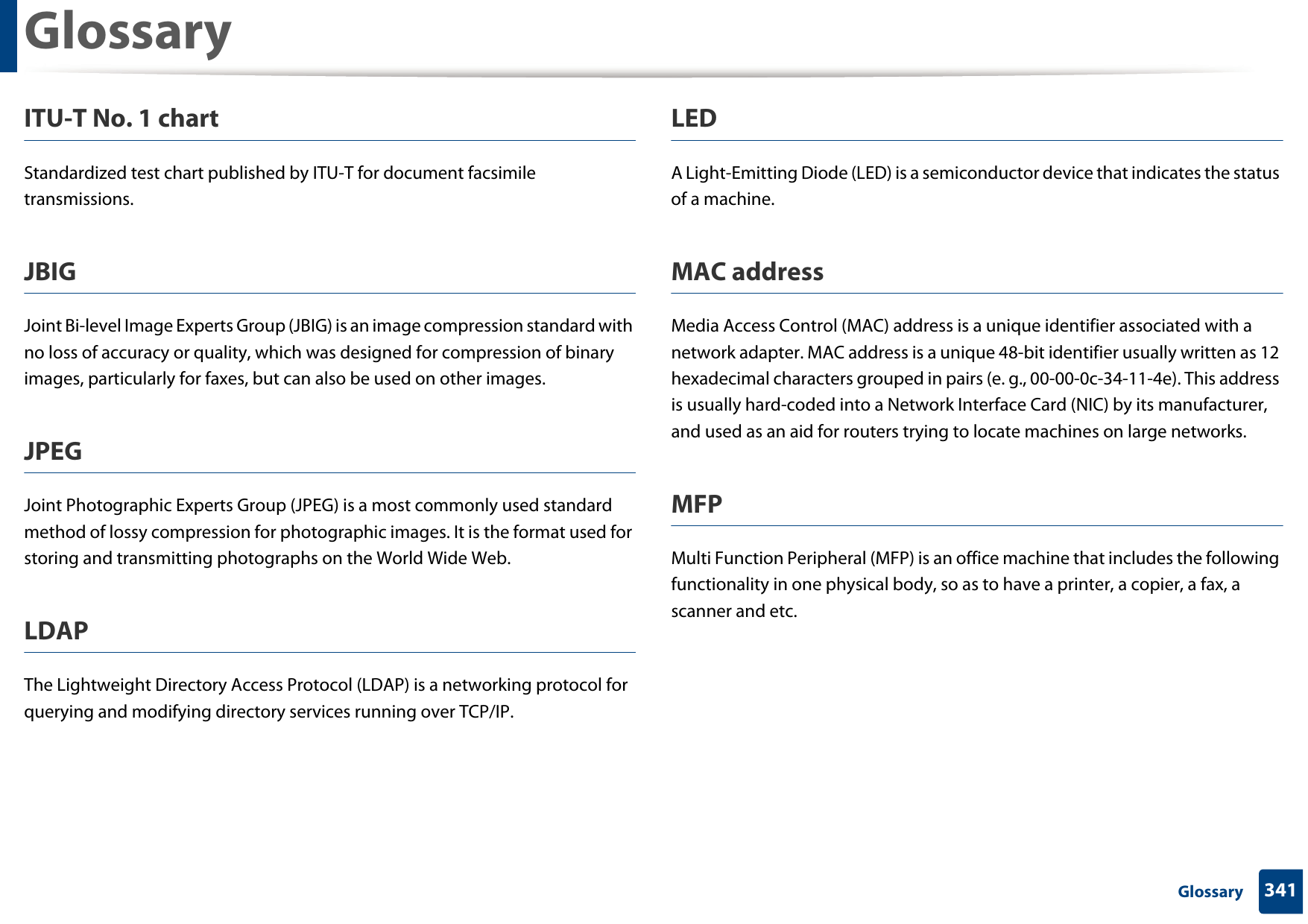 Glossary341 GlossaryITU-T No. 1 chartStandardized test chart published by ITU-T for document facsimile transmissions.JBIGJoint Bi-level Image Experts Group (JBIG) is an image compression standard with no loss of accuracy or quality, which was designed for compression of binary images, particularly for faxes, but can also be used on other images.JPEGJoint Photographic Experts Group (JPEG) is a most commonly used standard method of lossy compression for photographic images. It is the format used for storing and transmitting photographs on the World Wide Web.LDAPThe Lightweight Directory Access Protocol (LDAP) is a networking protocol for querying and modifying directory services running over TCP/IP.LEDA Light-Emitting Diode (LED) is a semiconductor device that indicates the status of a machine.MAC addressMedia Access Control (MAC) address is a unique identifier associated with a network adapter. MAC address is a unique 48-bit identifier usually written as 12 hexadecimal characters grouped in pairs (e. g., 00-00-0c-34-11-4e). This address is usually hard-coded into a Network Interface Card (NIC) by its manufacturer, and used as an aid for routers trying to locate machines on large networks.MFPMulti Function Peripheral (MFP) is an office machine that includes the following functionality in one physical body, so as to have a printer, a copier, a fax, a scanner and etc.