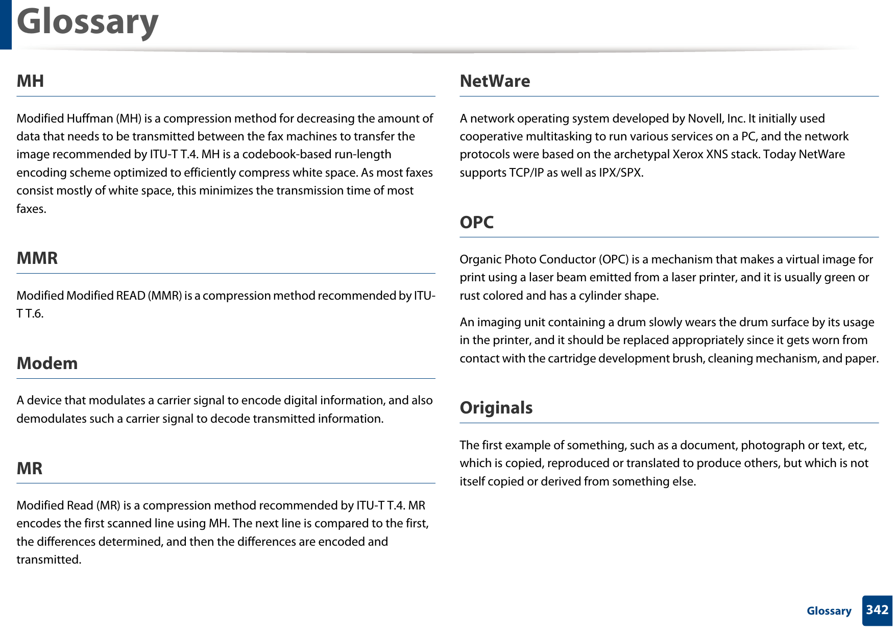 Glossary342 GlossaryMHModified Huffman (MH) is a compression method for decreasing the amount of data that needs to be transmitted between the fax machines to transfer the image recommended by ITU-T T.4. MH is a codebook-based run-length encoding scheme optimized to efficiently compress white space. As most faxes consist mostly of white space, this minimizes the transmission time of most faxes. MMRModified Modified READ (MMR) is a compression method recommended by ITU-T T.6.ModemA device that modulates a carrier signal to encode digital information, and also demodulates such a carrier signal to decode transmitted information.MRModified Read (MR) is a compression method recommended by ITU-T T.4. MR encodes the first scanned line using MH. The next line is compared to the first, the differences determined, and then the differences are encoded and transmitted.NetWareA network operating system developed by Novell, Inc. It initially used cooperative multitasking to run various services on a PC, and the network protocols were based on the archetypal Xerox XNS stack. Today NetWare supports TCP/IP as well as IPX/SPX.OPCOrganic Photo Conductor (OPC) is a mechanism that makes a virtual image for print using a laser beam emitted from a laser printer, and it is usually green or rust colored and has a cylinder shape. An imaging unit containing a drum slowly wears the drum surface by its usage in the printer, and it should be replaced appropriately since it gets worn from contact with the cartridge development brush, cleaning mechanism, and paper.OriginalsThe first example of something, such as a document, photograph or text, etc, which is copied, reproduced or translated to produce others, but which is not itself copied or derived from something else.