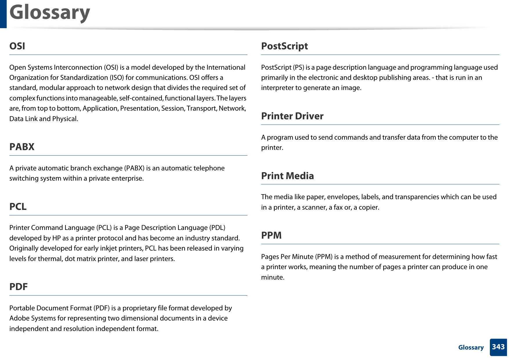 Glossary343 GlossaryOSIOpen Systems Interconnection (OSI) is a model developed by the International Organization for Standardization (ISO) for communications. OSI offers a standard, modular approach to network design that divides the required set of complex functions into manageable, self-contained, functional layers. The layers are, from top to bottom, Application, Presentation, Session, Transport, Network, Data Link and Physical.PABX A private automatic branch exchange (PABX) is an automatic telephone switching system within a private enterprise.PCLPrinter Command Language (PCL) is a Page Description Language (PDL) developed by HP as a printer protocol and has become an industry standard. Originally developed for early inkjet printers, PCL has been released in varying levels for thermal, dot matrix printer, and laser printers.PDFPortable Document Format (PDF) is a proprietary file format developed by Adobe Systems for representing two dimensional documents in a device independent and resolution independent format.PostScriptPostScript (PS) is a page description language and programming language used primarily in the electronic and desktop publishing areas. - that is run in an interpreter to generate an image.Printer DriverA program used to send commands and transfer data from the computer to the printer.Print MediaThe media like paper, envelopes, labels, and transparencies which can be used in a printer, a scanner, a fax or, a copier.PPMPages Per Minute (PPM) is a method of measurement for determining how fast a printer works, meaning the number of pages a printer can produce in one minute.