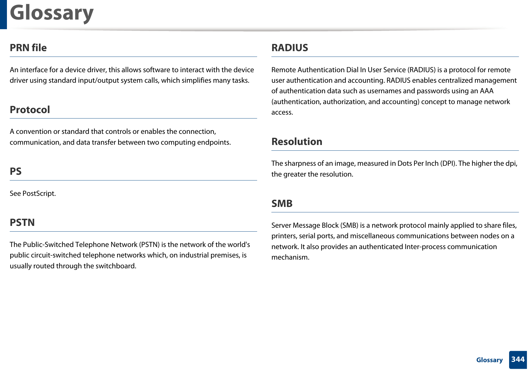 Glossary344 GlossaryPRN fileAn interface for a device driver, this allows software to interact with the device driver using standard input/output system calls, which simplifies many tasks. ProtocolA convention or standard that controls or enables the connection, communication, and data transfer between two computing endpoints.PSSee PostScript.PSTNThe Public-Switched Telephone Network (PSTN) is the network of the world&apos;s public circuit-switched telephone networks which, on industrial premises, is usually routed through the switchboard.RADIUSRemote Authentication Dial In User Service (RADIUS) is a protocol for remote user authentication and accounting. RADIUS enables centralized management of authentication data such as usernames and passwords using an AAA (authentication, authorization, and accounting) concept to manage network access.ResolutionThe sharpness of an image, measured in Dots Per Inch (DPI). The higher the dpi, the greater the resolution.SMBServer Message Block (SMB) is a network protocol mainly applied to share files, printers, serial ports, and miscellaneous communications between nodes on a network. It also provides an authenticated Inter-process communication mechanism.