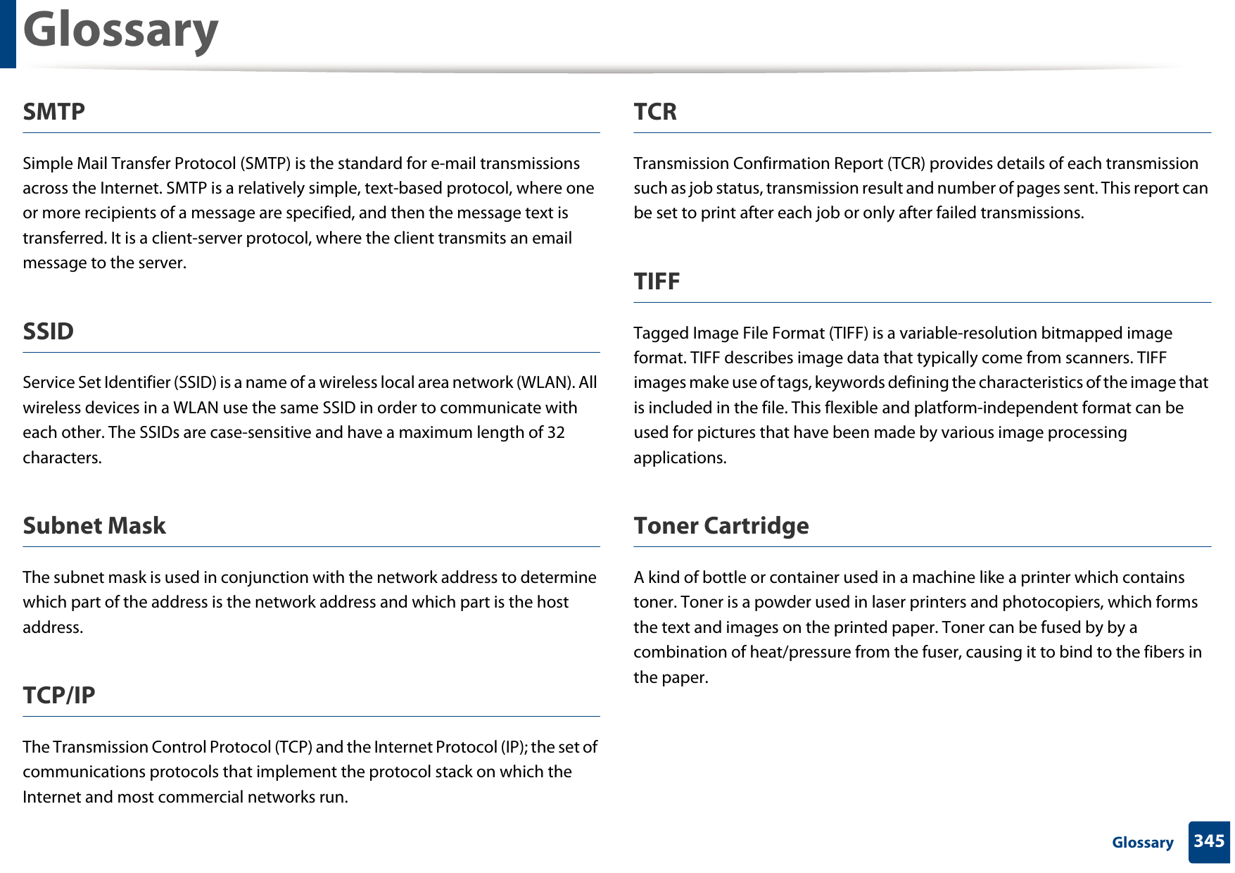 Glossary345 GlossarySMTPSimple Mail Transfer Protocol (SMTP) is the standard for e-mail transmissions across the Internet. SMTP is a relatively simple, text-based protocol, where one or more recipients of a message are specified, and then the message text is transferred. It is a client-server protocol, where the client transmits an email message to the server.SSIDService Set Identifier (SSID) is a name of a wireless local area network (WLAN). All wireless devices in a WLAN use the same SSID in order to communicate with each other. The SSIDs are case-sensitive and have a maximum length of 32 characters.Subnet Mask The subnet mask is used in conjunction with the network address to determine which part of the address is the network address and which part is the host address.TCP/IPThe Transmission Control Protocol (TCP) and the Internet Protocol (IP); the set of communications protocols that implement the protocol stack on which the Internet and most commercial networks run.TCRTransmission Confirmation Report (TCR) provides details of each transmission such as job status, transmission result and number of pages sent. This report can be set to print after each job or only after failed transmissions.TIFFTagged Image File Format (TIFF) is a variable-resolution bitmapped image format. TIFF describes image data that typically come from scanners. TIFF images make use of tags, keywords defining the characteristics of the image that is included in the file. This flexible and platform-independent format can be used for pictures that have been made by various image processing applications.Toner CartridgeA kind of bottle or container used in a machine like a printer which contains toner. Toner is a powder used in laser printers and photocopiers, which forms the text and images on the printed paper. Toner can be fused by by a combination of heat/pressure from the fuser, causing it to bind to the fibers in the paper.