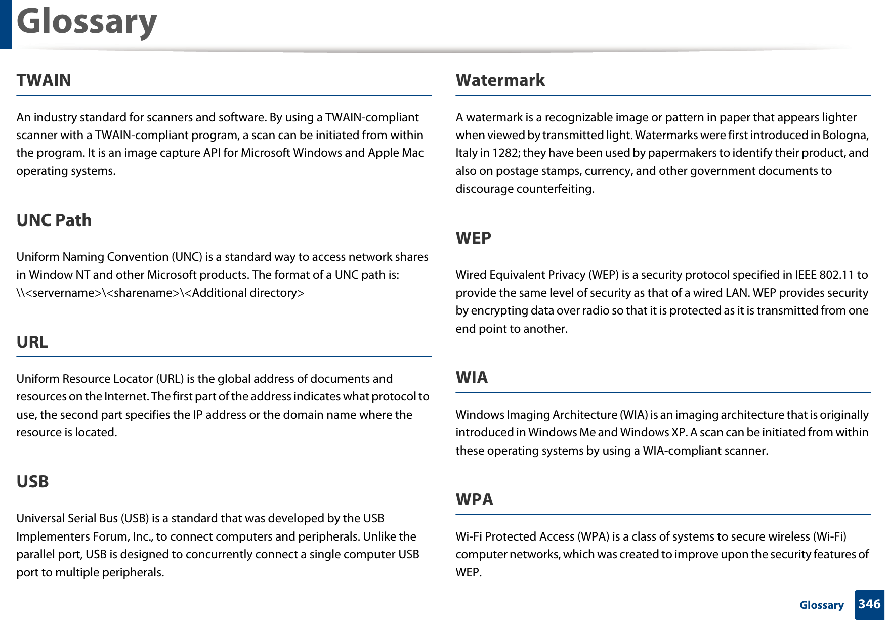 Glossary346 GlossaryTWAINAn industry standard for scanners and software. By using a TWAIN-compliant scanner with a TWAIN-compliant program, a scan can be initiated from within the program. It is an image capture API for Microsoft Windows and Apple Mac operating systems.UNC PathUniform Naming Convention (UNC) is a standard way to access network shares in Window NT and other Microsoft products. The format of a UNC path is: \\&lt;servername&gt;\&lt;sharename&gt;\&lt;Additional directory&gt;URLUniform Resource Locator (URL) is the global address of documents and resources on the Internet. The first part of the address indicates what protocol to use, the second part specifies the IP address or the domain name where the resource is located.USBUniversal Serial Bus (USB) is a standard that was developed by the USB Implementers Forum, Inc., to connect computers and peripherals. Unlike the parallel port, USB is designed to concurrently connect a single computer USB port to multiple peripherals.WatermarkA watermark is a recognizable image or pattern in paper that appears lighter when viewed by transmitted light. Watermarks were first introduced in Bologna, Italy in 1282; they have been used by papermakers to identify their product, and also on postage stamps, currency, and other government documents to discourage counterfeiting.WEPWired Equivalent Privacy (WEP) is a security protocol specified in IEEE 802.11 to provide the same level of security as that of a wired LAN. WEP provides security by encrypting data over radio so that it is protected as it is transmitted from one end point to another.WIAWindows Imaging Architecture (WIA) is an imaging architecture that is originally introduced in Windows Me and Windows XP. A scan can be initiated from within these operating systems by using a WIA-compliant scanner.WPAWi-Fi Protected Access (WPA) is a class of systems to secure wireless (Wi-Fi) computer networks, which was created to improve upon the security features of WEP.