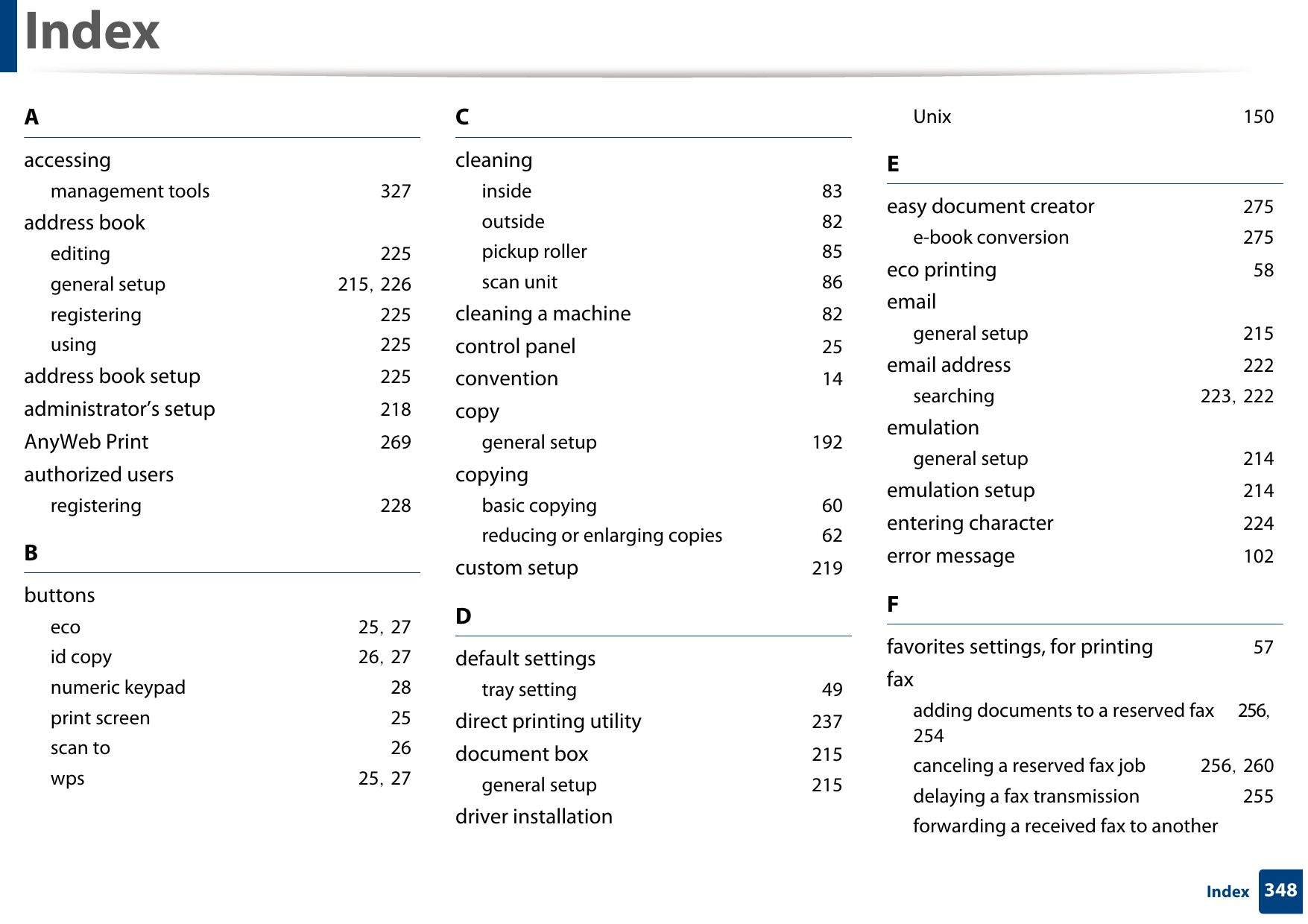 348IndexIndexAaccessingmanagement tools 327address bookediting 225general setup 215, 226registering 225using 225address book setup 225administrator’s setup 218AnyWeb Print 269authorized usersregistering 228Bbuttonseco 25, 27id copy 26, 27numeric keypad 28print screen 25scan to 26wps 25, 27Ccleaninginside 83outside 82pickup roller 85scan unit 86cleaning a machine 82control panel 25convention 14copygeneral setup 192copyingbasic copying 60reducing or enlarging copies 62custom setup 219Ddefault settingstray setting 49direct printing utility 237document box 215general setup 215driver installationUnix 150Eeasy document creator 275e-book conversion 275eco printing 58emailgeneral setup 215email address 222searching 223, 222emulationgeneral setup 214emulation setup 214entering character 224error message 102Ffavorites settings, for printing 57faxadding documents to a reserved fax 256, 254canceling a reserved fax job 256, 260delaying a fax transmission 255forwarding a received fax to another 