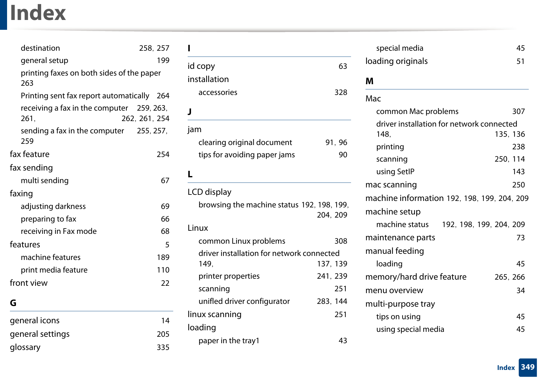 Index349Indexdestination 258, 257general setup 199printing faxes on both sides of the paper 263Printing sent fax report automatically 264receiving a fax in the computer 259, 263, 261,  262, 261, 254sending a fax in the computer 255, 257, 259fax feature 254fax sendingmulti sending 67faxingadjusting darkness 69preparing to fax 66receiving in Fax mode 68features 5machine features 189print media feature 110front view 22Ggeneral icons 14general settings 205glossary 335Iid copy 63installationaccessories 328Jjamclearing original document 91, 96tips for avoiding paper jams 90LLCD displaybrowsing the machine status 192, 198, 199, 204, 209Linuxcommon Linux problems 308driver installation for network connected 149,  137, 139printer properties 241, 239scanning 251unifled driver configurator 283, 144linux scanning 251loadingpaper in the tray1 43special media 45loading originals 51MMaccommon Mac problems 307driver installation for network connected 148,  135, 136printing 238scanning 250, 114using SetIP 143mac scanning 250machine information 192, 198, 199, 204, 209machine setupmachine status 192, 198, 199, 204, 209maintenance parts 73manual feedingloading 45memory/hard drive feature 265, 266menu overview 34multi-purpose traytips on using 45using special media 45