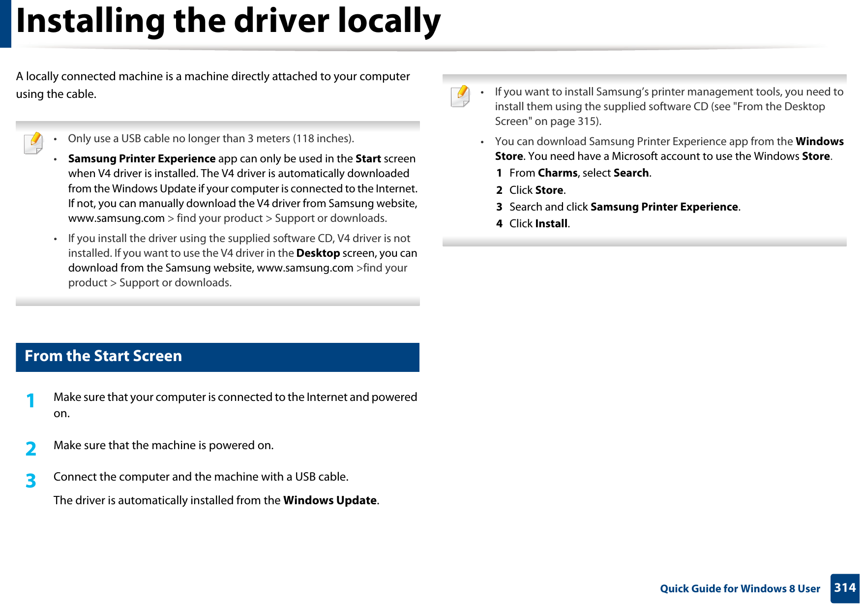 314 Quick Guide for Windows 8 UserInstalling the driver locallyA locally connected machine is a machine directly attached to your computer using the cable. • Only use a USB cable no longer than 3 meters (118 inches).•Samsung Printer Experience app can only be used in the Start screen when V4 driver is installed. The V4 driver is automatically downloaded from the Windows Update if your computer is connected to the Internet. If not, you can manually download the V4 driver from Samsung website, www.samsung.com &gt; find your product &gt; Support or downloads. • If you install the driver using the supplied software CD, V4 driver is not installed. If you want to use the V4 driver in the Desktop screen, you can download from the Samsung website, www.samsung.com &gt;find your product &gt; Support or downloads. 1 From the Start Screen1Make sure that your computer is connected to the Internet and powered on.2  Make sure that the machine is powered on.3  Connect the computer and the machine with a USB cable.The driver is automatically installed from the Windows Update.  • If you want to install Samsung’s printer management tools, you need to install them using the supplied software CD (see &quot;From the Desktop Screen&quot; on page 315).• You can download Samsung Printer Experience app from the Windows Store. You need have a Microsoft account to use the Windows Store.1  From Charms, select Search. 2  Click Store.3  Search and click Samsung Printer Experience.4  Click Install. 