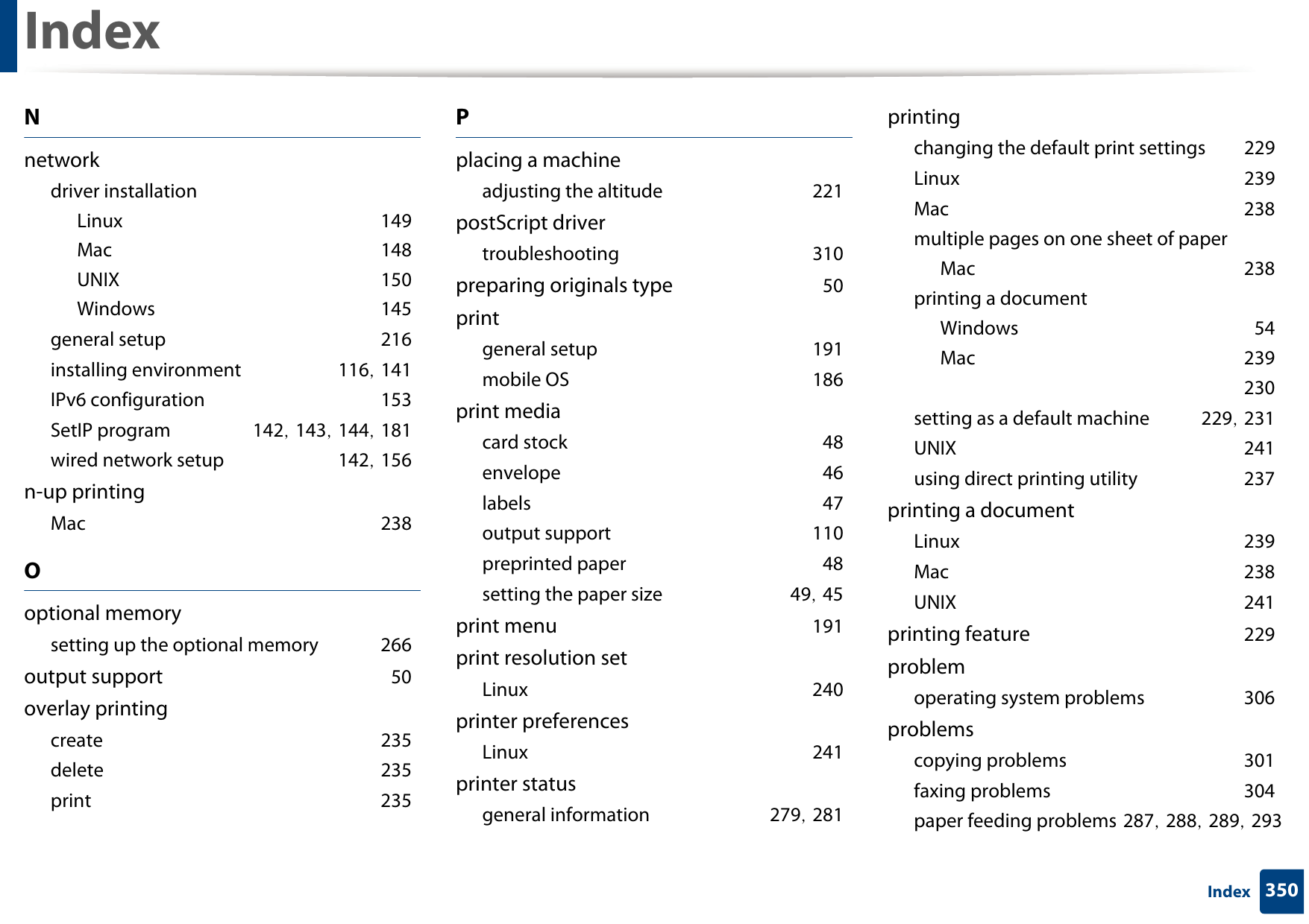 Index350IndexNnetworkdriver installationLinux 149Mac 148UNIX 150Windows 145general setup 216installing environment 116, 141IPv6 configuration 153SetIP program 142, 143, 144, 181wired network setup 142, 156n-up printingMac 238Ooptional memorysetting up the optional memory 266output support 50overlay printingcreate 235delete 235print 235Pplacing a machineadjusting the altitude 221postScript drivertroubleshooting 310preparing originals type 50printgeneral setup 191mobile OS 186print mediacard stock 48envelope 46labels 47output support 110preprinted paper 48setting the paper size 49, 45print menu 191print resolution setLinux 240printer preferencesLinux 241printer statusgeneral information 279, 281printingchanging the default print settings 229Linux 239Mac 238multiple pages on one sheet of paperMac 238printing a documentWindows 54Mac 239 230setting as a default machine 229, 231UNIX 241using direct printing utility 237printing a documentLinux 239Mac 238UNIX 241printing feature 229problemoperating system problems 306problemscopying problems 301faxing problems 304paper feeding problems 287, 288, 289, 293