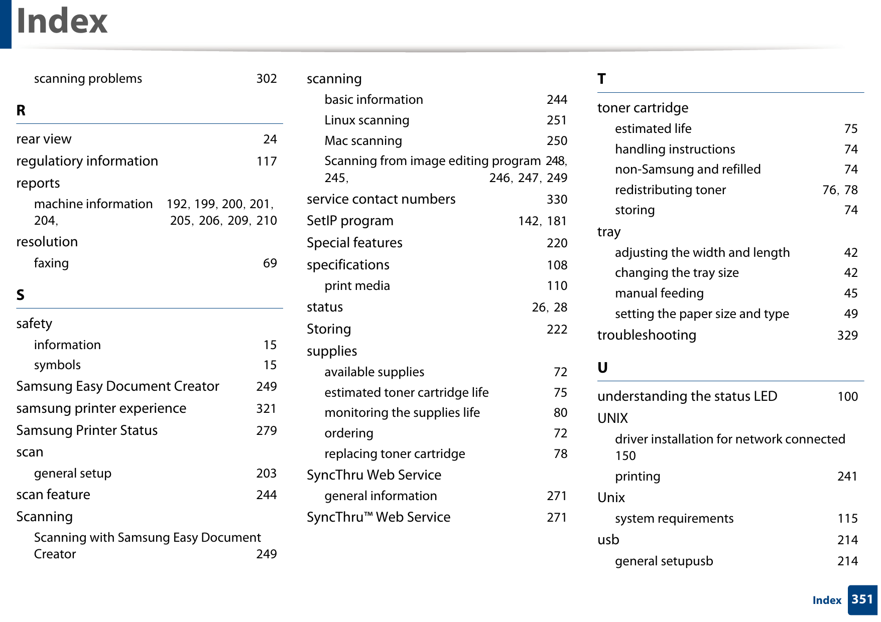 Index351Indexscanning problems 302Rrear view 24regulatiory information 117reportsmachine information 192, 199, 200, 201, 204,  205, 206, 209, 210resolutionfaxing 69Ssafetyinformation 15symbols 15Samsung Easy Document Creator 249samsung printer experience 321Samsung Printer Status 279scangeneral setup 203scan feature 244ScanningScanning with Samsung Easy Document Creator 249scanningbasic information 244Linux scanning 251Mac scanning 250Scanning from image editing program 248, 245,  246, 247, 249service contact numbers 330SetIP program 142, 181Special features 220specifications 108print media 110status 26, 28Storing 222suppliesavailable supplies 72estimated toner cartridge life 75monitoring the supplies life 80ordering 72replacing toner cartridge 78SyncThru Web Servicegeneral information 271SyncThru™ Web Service 271Ttoner cartridgeestimated life 75handling instructions 74non-Samsung and refilled 74redistributing toner 76, 78storing 74trayadjusting the width and length 42changing the tray size 42manual feeding 45setting the paper size and type 49troubleshooting 329Uunderstanding the status LED 100UNIXdriver installation for network connected 150printing 241Unixsystem requirements 115usb 214general setupusb 214