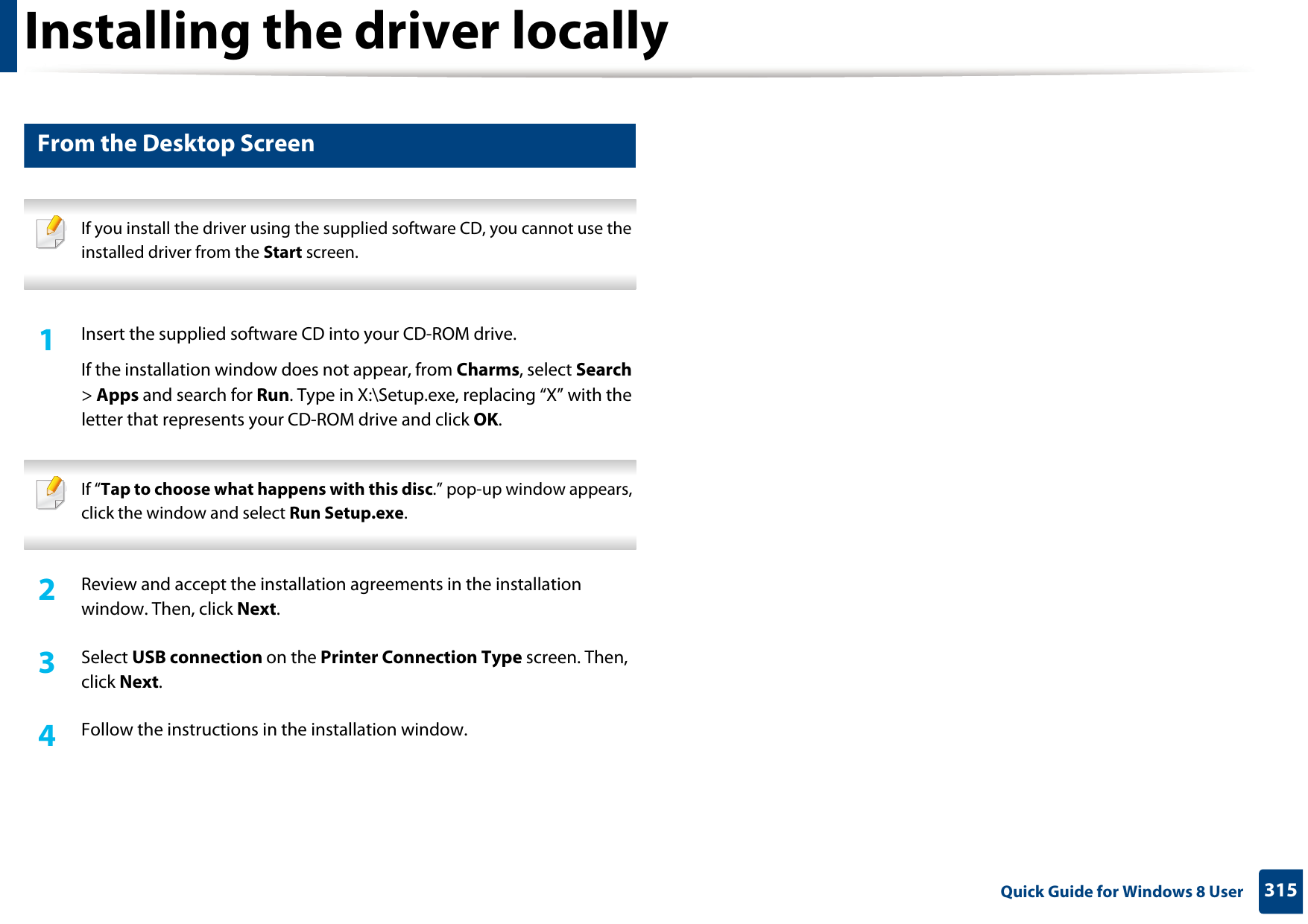 Installing the driver locally315 Quick Guide for Windows 8 User2 From the Desktop Screen If you install the driver using the supplied software CD, you cannot use the installed driver from the Start screen. 1Insert the supplied software CD into your CD-ROM drive.If the installation window does not appear, from Charms, select Search &gt; Apps and search for Run. Type in X:\Setup.exe, replacing “X” with the letter that represents your CD-ROM drive and click OK. If “Tap to choose what happens with this disc.” pop-up window appears, click the window and select Run Setup.exe. 2  Review and accept the installation agreements in the installation window. Then, click Next.3  Select USB connection on the Printer Connection Type screen. Then, click Next.4  Follow the instructions in the installation window.
