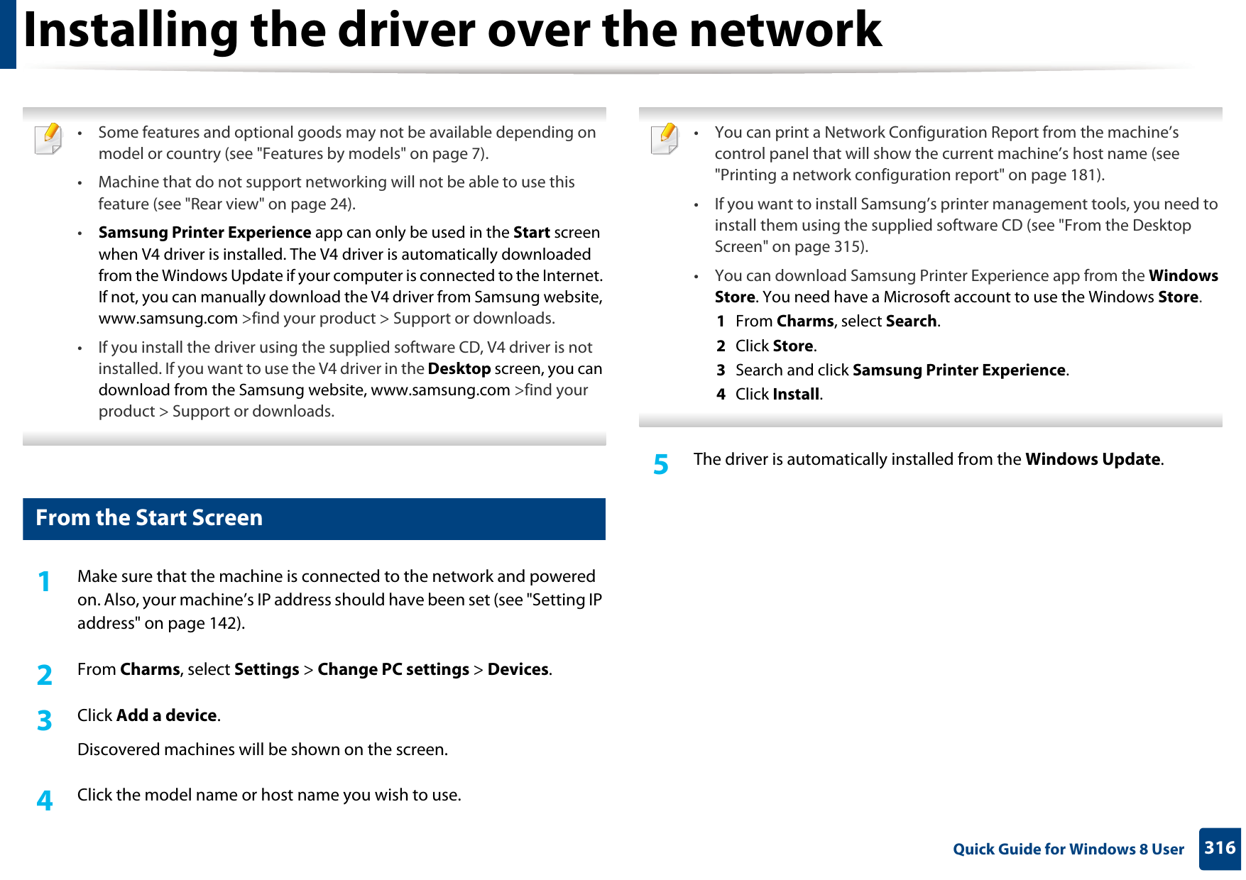 316 Quick Guide for Windows 8 UserInstalling the driver over the network • Some features and optional goods may not be available depending on model or country (see &quot;Features by models&quot; on page 7).• Machine that do not support networking will not be able to use this feature (see &quot;Rear view&quot; on page 24).•Samsung Printer Experience app can only be used in the Start screen when V4 driver is installed. The V4 driver is automatically downloaded from the Windows Update if your computer is connected to the Internet. If not, you can manually download the V4 driver from Samsung website, www.samsung.com &gt;find your product &gt; Support or downloads. • If you install the driver using the supplied software CD, V4 driver is not installed. If you want to use the V4 driver in the Desktop screen, you can download from the Samsung website, www.samsung.com &gt;find your product &gt; Support or downloads. 3 From the Start Screen1Make sure that the machine is connected to the network and powered on. Also, your machine’s IP address should have been set (see &quot;Setting IP address&quot; on page 142). 2  From Charms, select Settings &gt; Change PC settings &gt; Devices.3  Click Add a device. Discovered machines will be shown on the screen. 4  Click the model name or host name you wish to use.  • You can print a Network Configuration Report from the machine’s control panel that will show the current machine’s host name (see &quot;Printing a network configuration report&quot; on page 181).• If you want to install Samsung’s printer management tools, you need to install them using the supplied software CD (see &quot;From the Desktop Screen&quot; on page 315).• You can download Samsung Printer Experience app from the Windows Store. You need have a Microsoft account to use the Windows Store.1  From Charms, select Search. 2  Click Store.3  Search and click Samsung Printer Experience.4  Click Install. 5  The driver is automatically installed from the Windows Update. 