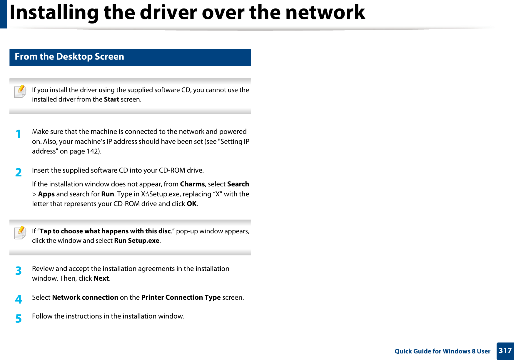 Installing the driver over the network317 Quick Guide for Windows 8 User4 From the Desktop Screen If you install the driver using the supplied software CD, you cannot use the installed driver from the Start screen. 1Make sure that the machine is connected to the network and powered on. Also, your machine’s IP address should have been set (see &quot;Setting IP address&quot; on page 142).2  Insert the supplied software CD into your CD-ROM drive.If the installation window does not appear, from Charms, select Search &gt; Apps and search for Run. Type in X:\Setup.exe, replacing “X” with the letter that represents your CD-ROM drive and click OK. If “Tap to choose what happens with this disc.” pop-up window appears, click the window and select Run Setup.exe. 3  Review and accept the installation agreements in the installation window. Then, click Next.4  Select Network connection on the Printer Connection Type screen. 5  Follow the instructions in the installation window.