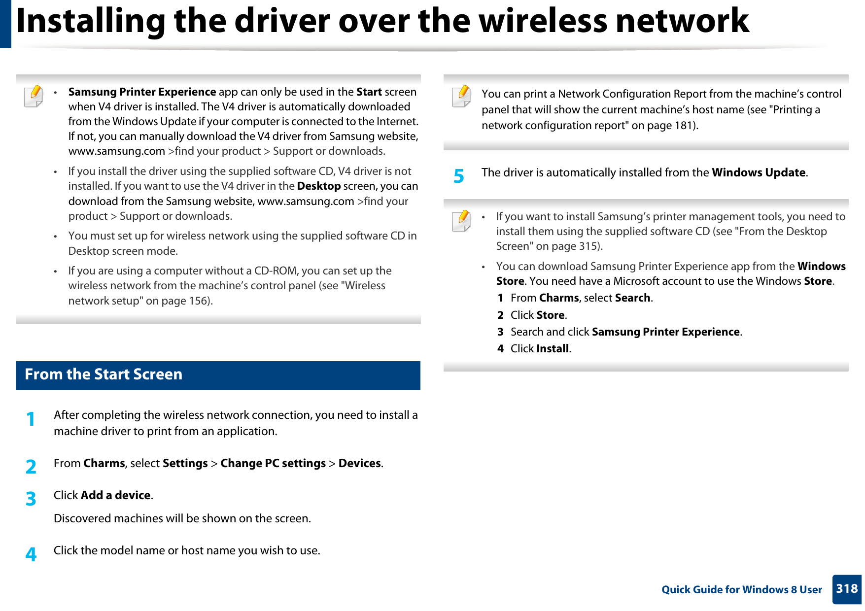 318 Quick Guide for Windows 8 UserInstalling the driver over the wireless network •Samsung Printer Experience app can only be used in the Start screen when V4 driver is installed. The V4 driver is automatically downloaded from the Windows Update if your computer is connected to the Internet. If not, you can manually download the V4 driver from Samsung website, www.samsung.com &gt;find your product &gt; Support or downloads. • If you install the driver using the supplied software CD, V4 driver is not installed. If you want to use the V4 driver in the Desktop screen, you can download from the Samsung website, www.samsung.com &gt;find your product &gt; Support or downloads.• You must set up for wireless network using the supplied software CD in Desktop screen mode. • If you are using a computer without a CD-ROM, you can set up the wireless network from the machine’s control panel (see &quot;Wireless network setup&quot; on page 156). 5 From the Start Screen1After completing the wireless network connection, you need to install a machine driver to print from an application. 2  From Charms, select Settings &gt; Change PC settings &gt; Devices.3  Click Add a device. Discovered machines will be shown on the screen. 4  Click the model name or host name you wish to use.  You can print a Network Configuration Report from the machine’s control panel that will show the current machine’s host name (see &quot;Printing a network configuration report&quot; on page 181). 5  The driver is automatically installed from the Windows Update.  • If you want to install Samsung’s printer management tools, you need to install them using the supplied software CD (see &quot;From the Desktop Screen&quot; on page 315).• You can download Samsung Printer Experience app from the Windows Store. You need have a Microsoft account to use the Windows Store.1  From Charms, select Search. 2  Click Store.3  Search and click Samsung Printer Experience.4  Click Install. 