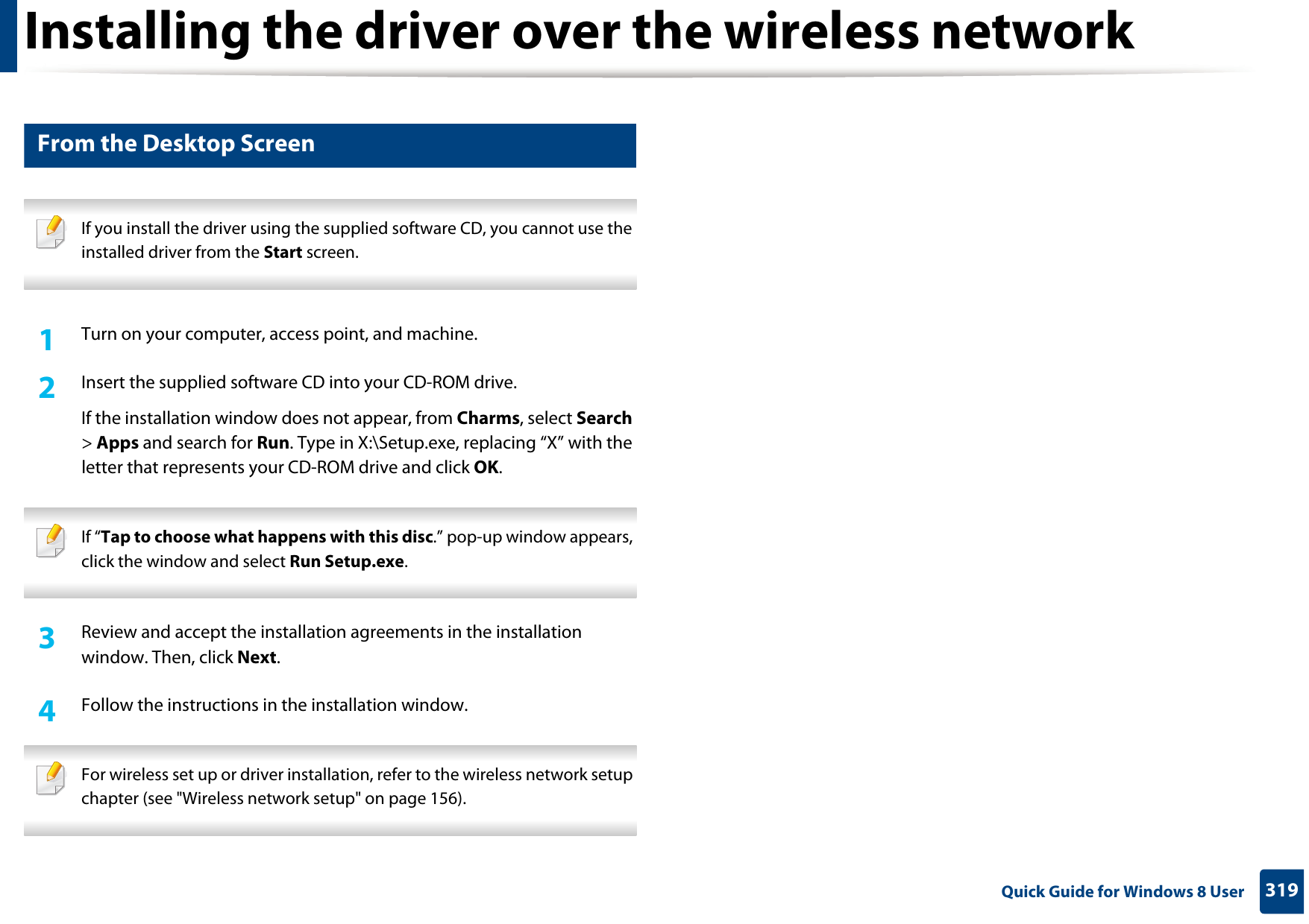 Installing the driver over the wireless network319 Quick Guide for Windows 8 User6 From the Desktop Screen If you install the driver using the supplied software CD, you cannot use the installed driver from the Start screen. 1Turn on your computer, access point, and machine.2  Insert the supplied software CD into your CD-ROM drive.If the installation window does not appear, from Charms, select Search &gt; Apps and search for Run. Type in X:\Setup.exe, replacing “X” with the letter that represents your CD-ROM drive and click OK. If “Tap to choose what happens with this disc.” pop-up window appears, click the window and select Run Setup.exe. 3  Review and accept the installation agreements in the installation window. Then, click Next.4  Follow the instructions in the installation window. For wireless set up or driver installation, refer to the wireless network setup chapter (see &quot;Wireless network setup&quot; on page 156). 