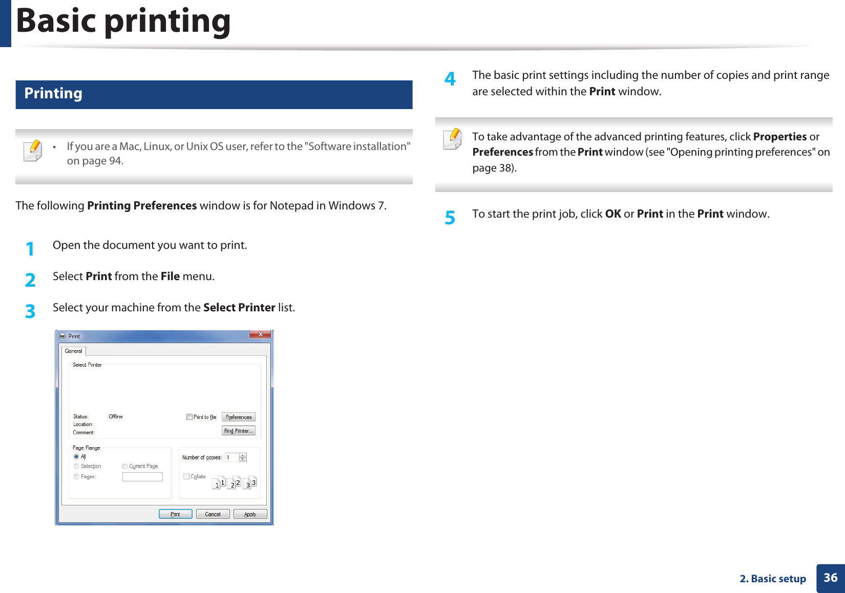 362. Basic setupBasic printing 7 Printing • If you are a Mac, Linux, or Unix OS user, refer to the &quot;Software installation&quot; on page 94. The following Printing Preferences window is for Notepad in Windows 7.1Open the document you want to print.2  Select Print from the File menu.3  Select your machine from the Select Printer list.4  The basic print settings including the number of copies and print range are selected within the Print window.  To take advantage of the advanced printing features, click Properties or Preferences from the Print window (see &quot;Opening printing preferences&quot; on page 38). 5  To start the print job, click OK or Print in the Print window.