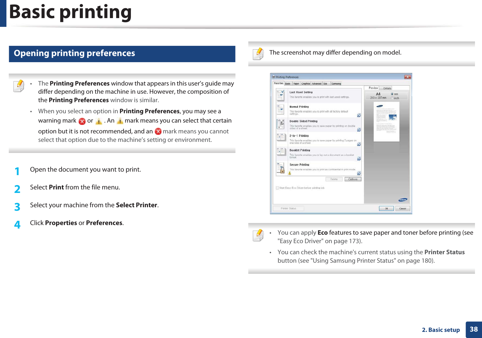 Basic printing382. Basic setup9 Opening printing preferences • The Printing Preferences window that appears in this user’s guide may differ depending on the machine in use. However, the composition of the Printing Preferences window is similar.• When you select an option in Printing Preferences, you may see a warning mark   or   . An   mark means you can select that certain option but it is not recommended, and an   mark means you cannot select that option due to the machine’s setting or environment. 1Open the document you want to print.2  Select Print from the file menu.3  Select your machine from the Select Printer. 4  Click Properties or Preferences.  The screenshot may differ depending on model.  • You can apply Eco features to save paper and toner before printing (see &quot;Easy Eco Driver&quot; on page 173).• You can check the machine&apos;s current status using the Printer Status button (see &quot;Using Samsung Printer Status&quot; on page 180). 