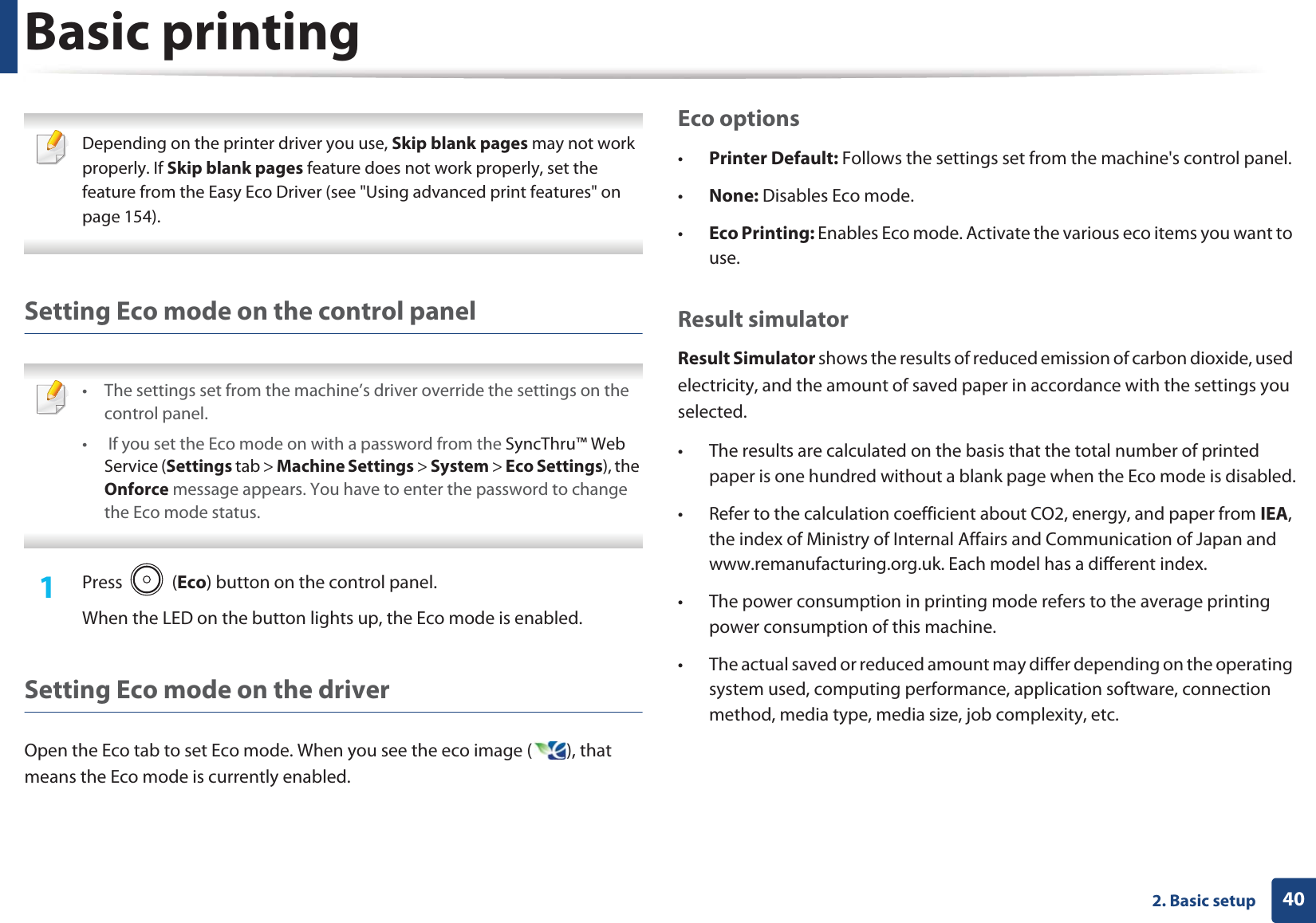 Basic printing402. Basic setup Depending on the printer driver you use, Skip blank pages may not work properly. If Skip blank pages feature does not work properly, set the feature from the Easy Eco Driver (see &quot;Using advanced print features&quot; on page 154). Setting Eco mode on the control panel • The settings set from the machine’s driver override the settings on the control panel.•  If you set the Eco mode on with a password from the SyncThru™ Web Service (Settings tab &gt; Machine Settings &gt; System &gt; Eco Settings), the Onforce message appears. You have to enter the password to change the Eco mode status. 1Press  (Eco) button on the control panel. When the LED on the button lights up, the Eco mode is enabled.Setting Eco mode on the driverOpen the Eco tab to set Eco mode. When you see the eco image ( ), that means the Eco mode is currently enabled.Eco options•Printer Default: Follows the settings set from the machine&apos;s control panel. •None: Disables Eco mode.•Eco Printing: Enables Eco mode. Activate the various eco items you want to use.Result simulatorResult Simulator shows the results of reduced emission of carbon dioxide, used electricity, and the amount of saved paper in accordance with the settings you selected.• The results are calculated on the basis that the total number of printed paper is one hundred without a blank page when the Eco mode is disabled.• Refer to the calculation coefficient about CO2, energy, and paper from IEA, the index of Ministry of Internal Affairs and Communication of Japan and www.remanufacturing.org.uk. Each model has a different index. • The power consumption in printing mode refers to the average printing power consumption of this machine. • The actual saved or reduced amount may differ depending on the operating system used, computing performance, application software, connection method, media type, media size, job complexity, etc.