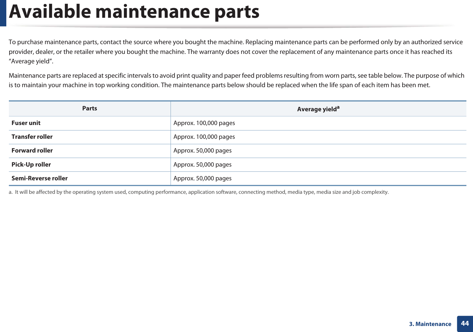 443. MaintenanceAvailable maintenance partsTo purchase maintenance parts, contact the source where you bought the machine. Replacing maintenance parts can be performed only by an authorized service provider, dealer, or the retailer where you bought the machine. The warranty does not cover the replacement of any maintenance parts once it has reached its “Average yield”.Maintenance parts are replaced at specific intervals to avoid print quality and paper feed problems resulting from worn parts, see table below. The purpose of which is to maintain your machine in top working condition. The maintenance parts below should be replaced when the life span of each item has been met.Parts Average yieldaa. It will be affected by the operating system used, computing performance, application software, connecting method, media type, media size and job complexity.Fuser unit Approx. 100,000 pagesTransfer roller Approx. 100,000 pages Forward roller Approx. 50,000 pages Pick-Up roller Approx. 50,000 pagesSemi-Reverse roller Approx. 50,000 pages