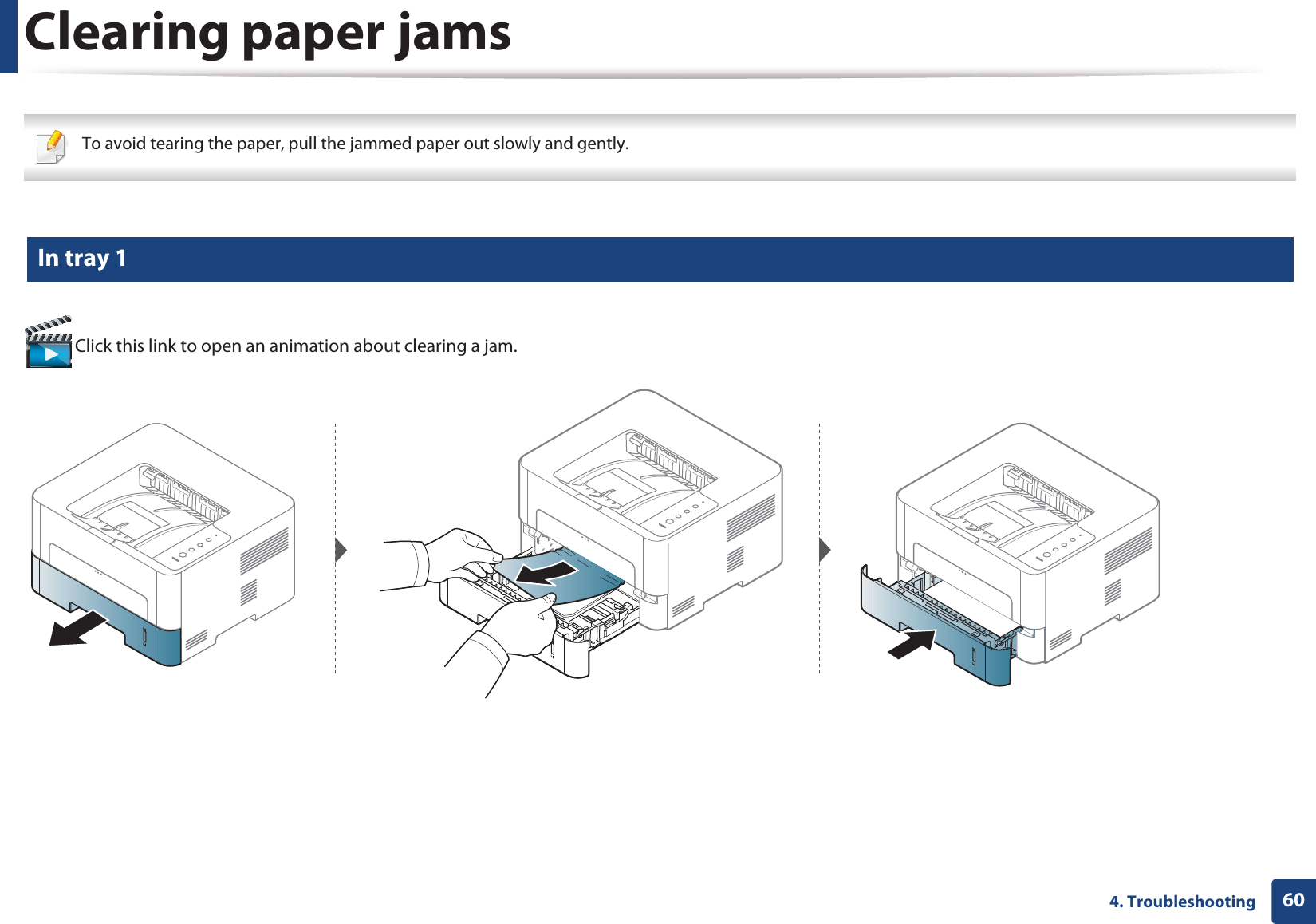 604. TroubleshootingClearing paper jams To avoid tearing the paper, pull the jammed paper out slowly and gently.  1 In tray 1 Click this link to open an animation about clearing a jam.
