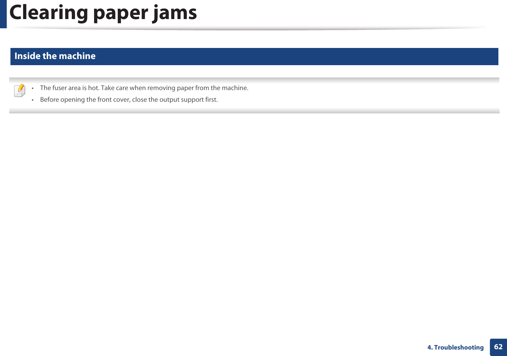 Clearing paper jams624. Troubleshooting3 Inside the machine • The fuser area is hot. Take care when removing paper from the machine.• Before opening the front cover, close the output support first. 