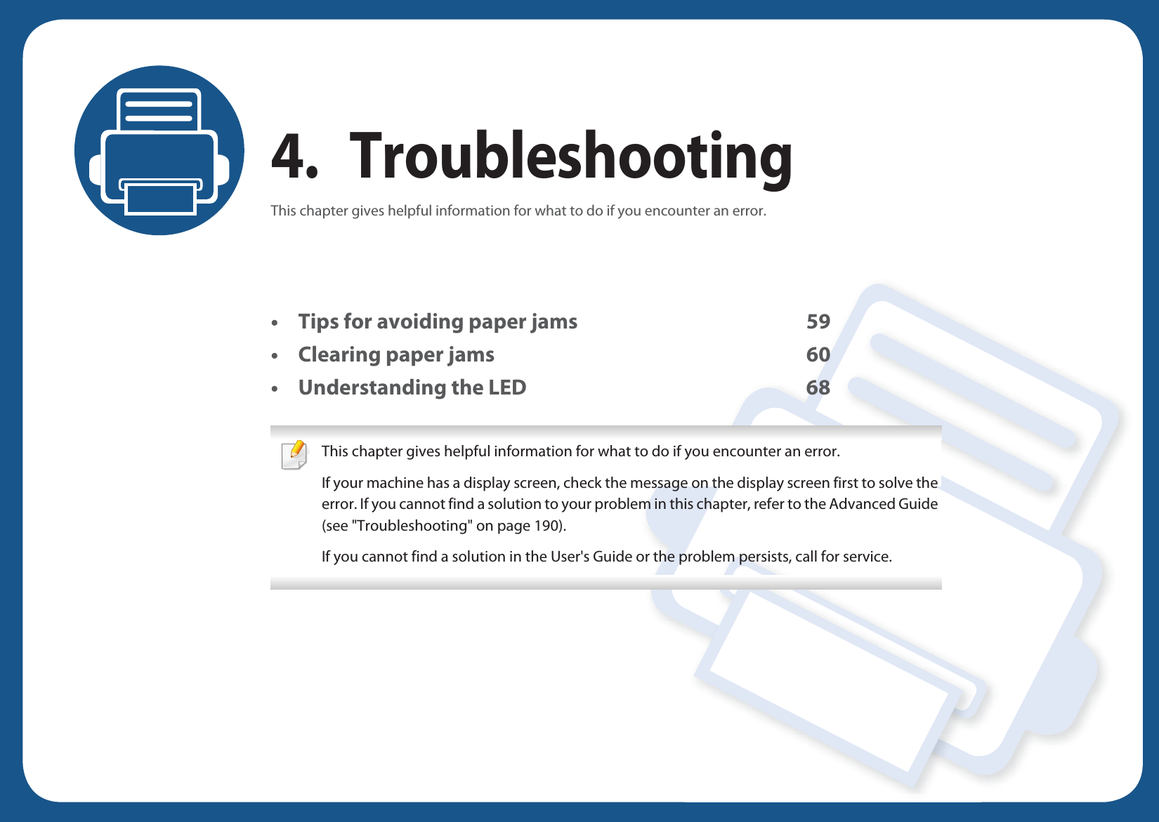 4. TroubleshootingThis chapter gives helpful information for what to do if you encounter an error.• Tips for avoiding paper jams 59• Clearing paper jams 60• Understanding the LED 68 This chapter gives helpful information for what to do if you encounter an error.If your machine has a display screen, check the message on the display screen first to solve the error. If you cannot find a solution to your problem in this chapter, refer to the Advanced Guide (see &quot;Troubleshooting&quot; on page 190).If you cannot find a solution in the User&apos;s Guide or the problem persists, call for service.  