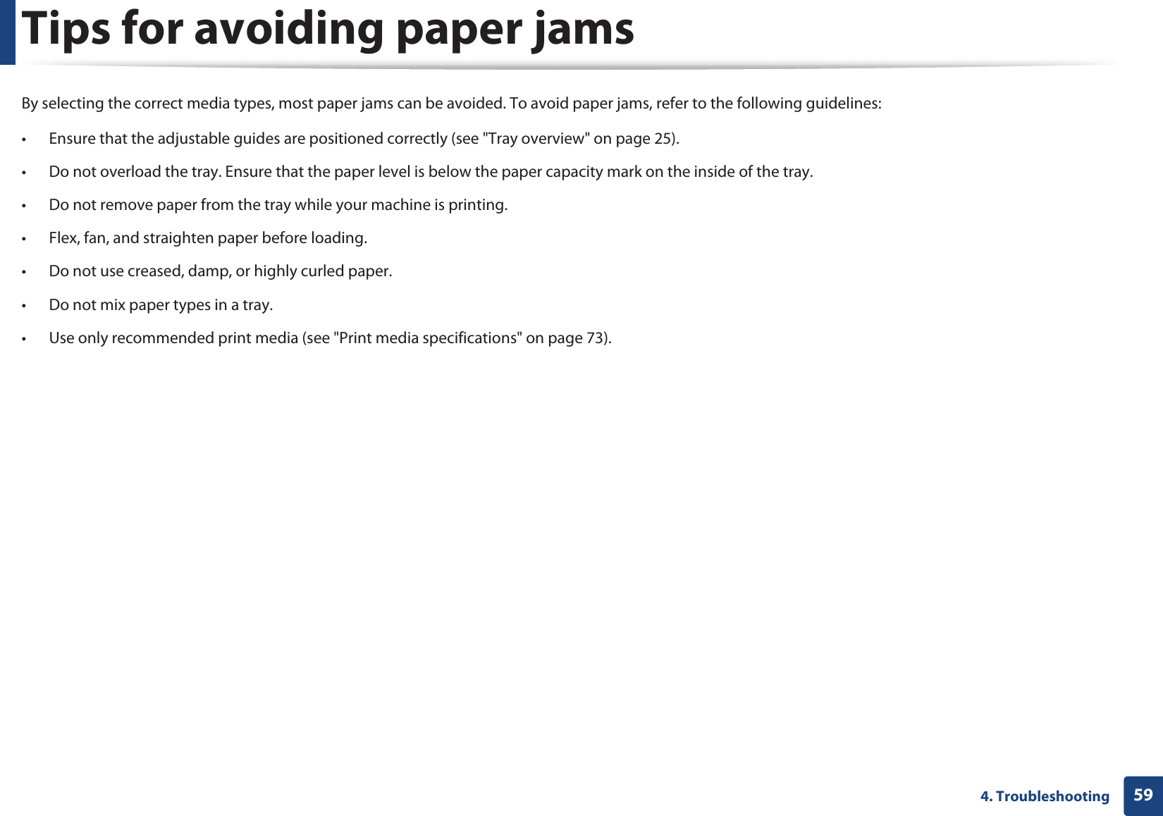 594. TroubleshootingTips for avoiding paper jamsBy selecting the correct media types, most paper jams can be avoided. To avoid paper jams, refer to the following guidelines:• Ensure that the adjustable guides are positioned correctly (see &quot;Tray overview&quot; on page 25).• Do not overload the tray. Ensure that the paper level is below the paper capacity mark on the inside of the tray.• Do not remove paper from the tray while your machine is printing.• Flex, fan, and straighten paper before loading. • Do not use creased, damp, or highly curled paper.• Do not mix paper types in a tray.• Use only recommended print media (see &quot;Print media specifications&quot; on page 73).