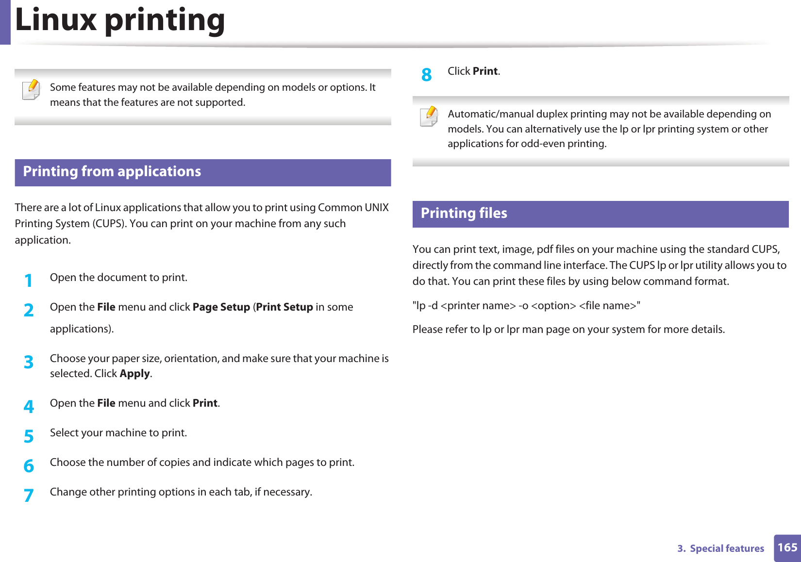 1653.  Special featuresLinux printing Some features may not be available depending on models or options. It means that the features are not supported. 11 Printing from applicationsThere are a lot of Linux applications that allow you to print using Common UNIX Printing System (CUPS). You can print on your machine from any such application.1Open the document to print.2  Open the File menu and click Page Setup (Print Setup in someapplications).3  Choose your paper size, orientation, and make sure that your machine is selected. Click Apply.4  Open the File menu and click Print.5  Select your machine to print.6  Choose the number of copies and indicate which pages to print.7  Change other printing options in each tab, if necessary.8  Click Print. Automatic/manual duplex printing may not be available depending on models. You can alternatively use the lp or lpr printing system or other applications for odd-even printing. 12 Printing filesYou can print text, image, pdf files on your machine using the standard CUPS, directly from the command line interface. The CUPS lp or lpr utility allows you to do that. You can print these files by using below command format.&quot;lp -d &lt;printer name&gt; -o &lt;option&gt; &lt;file name&gt;&quot;Please refer to lp or lpr man page on your system for more details.