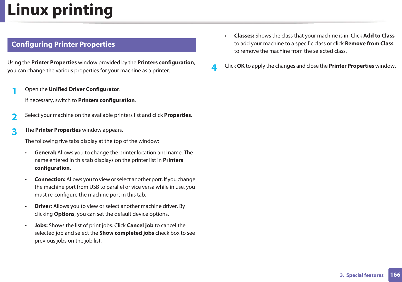 Linux printing1663.  Special features13 Configuring Printer PropertiesUsing the Printer Properties window provided by the Printers configuration, you can change the various properties for your machine as a printer.1Open the Unified Driver Configurator.If necessary, switch to Printers configuration.2  Select your machine on the available printers list and click Properties.3  The Printer Properties window appears.The following five tabs display at the top of the window:•General: Allows you to change the printer location and name. The name entered in this tab displays on the printer list in Printers configuration.•Connection: Allows you to view or select another port. If you change the machine port from USB to parallel or vice versa while in use, you must re-configure the machine port in this tab.•Driver: Allows you to view or select another machine driver. By clicking Options, you can set the default device options.•Jobs: Shows the list of print jobs. Click Cancel job to cancel the selected job and select the Show completed jobs check box to see previous jobs on the job list.•Classes: Shows the class that your machine is in. Click Add to Class to add your machine to a specific class or click Remove from Class to remove the machine from the selected class.4  Click OK to apply the changes and close the Printer Properties window.