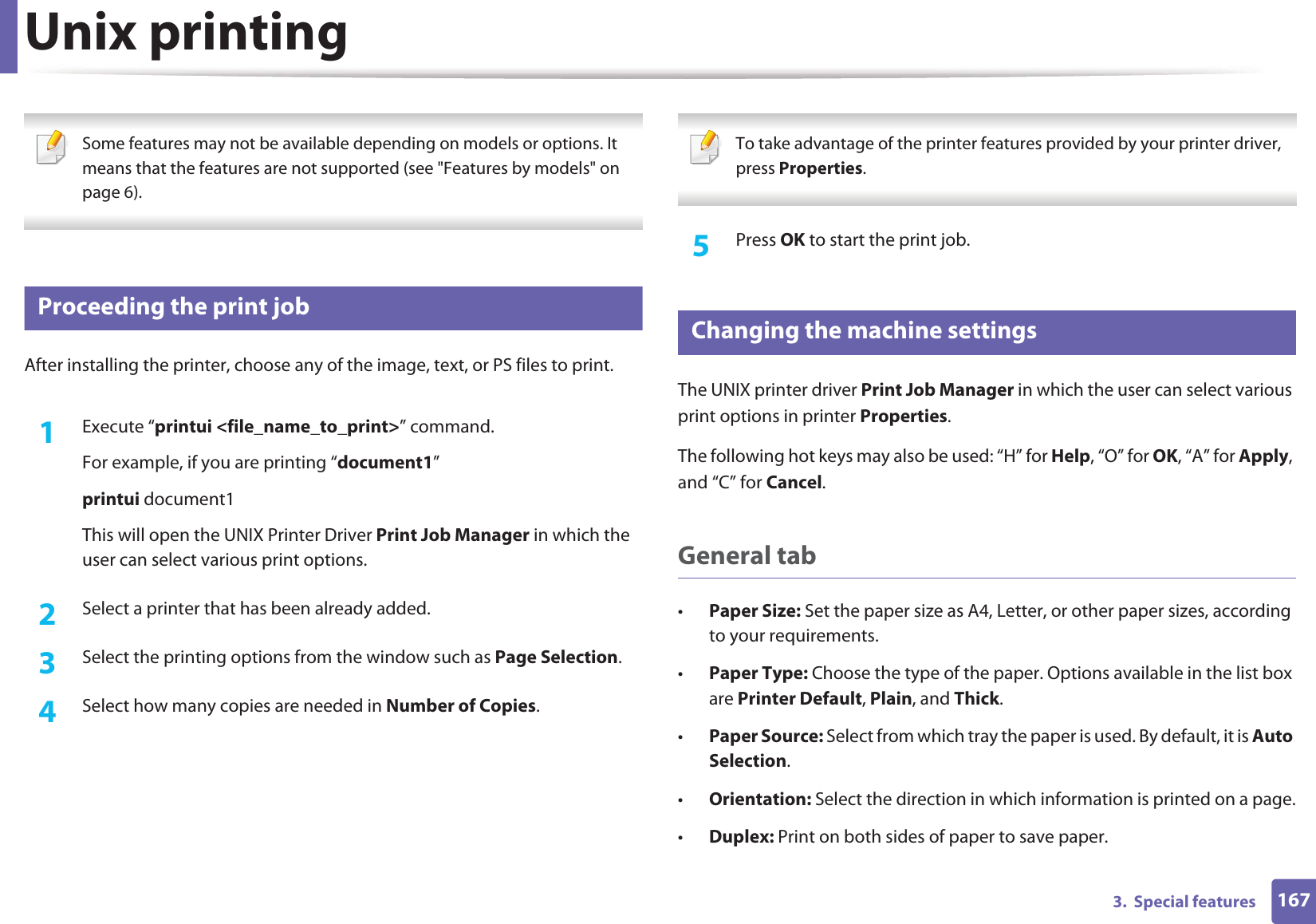 1673.  Special featuresUnix printing  Some features may not be available depending on models or options. It means that the features are not supported (see &quot;Features by models&quot; on page 6). 14 Proceeding the print jobAfter installing the printer, choose any of the image, text, or PS files to print.1Execute “printui &lt;file_name_to_print&gt;” command.For example, if you are printing “document1”printui document1This will open the UNIX Printer Driver Print Job Manager in which the user can select various print options.2  Select a printer that has been already added.3  Select the printing options from the window such as Page Selection.4  Select how many copies are needed in Number of Copies. To take advantage of the printer features provided by your printer driver, press Properties. 5  Press OK to start the print job.15 Changing the machine settingsThe UNIX printer driver Print Job Manager in which the user can select various print options in printer Properties.The following hot keys may also be used: “H” for Help, “O” for OK, “A” for Apply, and “C” for Cancel.General tab•Paper Size: Set the paper size as A4, Letter, or other paper sizes, according to your requirements.•Paper Type: Choose the type of the paper. Options available in the list box are Printer Default, Plain, and Thick.•Paper Source: Select from which tray the paper is used. By default, it is Auto Selection.•Orientation: Select the direction in which information is printed on a page.•Duplex: Print on both sides of paper to save paper.