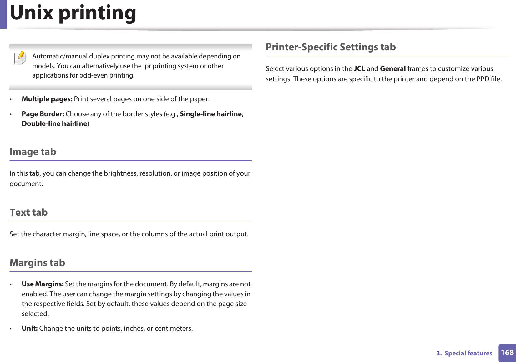 Unix printing1683.  Special features Automatic/manual duplex printing may not be available depending on models. You can alternatively use the lpr printing system or other applications for odd-even printing. •Multiple pages: Print several pages on one side of the paper.•Page Border: Choose any of the border styles (e.g., Single-line hairline, Double-line hairline)Image tabIn this tab, you can change the brightness, resolution, or image position of your document.Text tabSet the character margin, line space, or the columns of the actual print output.Margins tab•Use Margins: Set the margins for the document. By default, margins are not enabled. The user can change the margin settings by changing the values in the respective fields. Set by default, these values depend on the page size selected.•Unit: Change the units to points, inches, or centimeters.Printer-Specific Settings tabSelect various options in the JCL and General frames to customize various settings. These options are specific to the printer and depend on the PPD file.