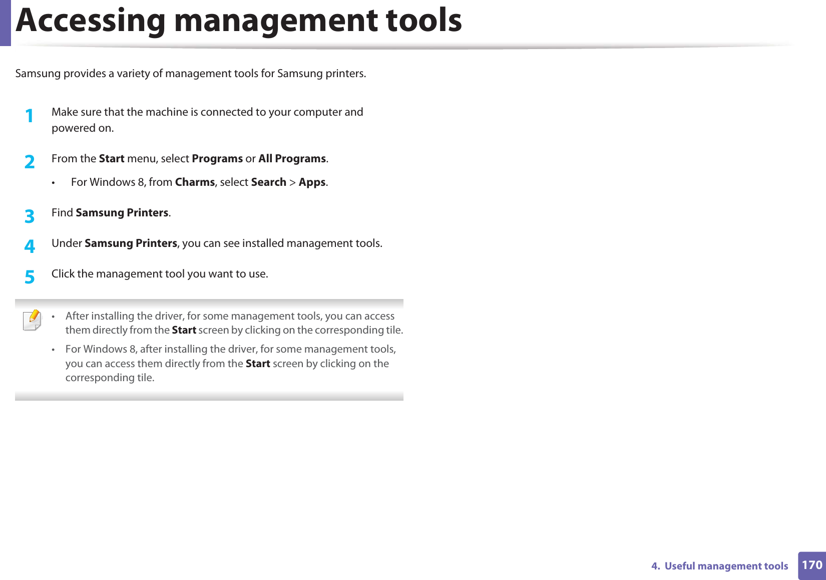 1704.  Useful management toolsAccessing management toolsSamsung provides a variety of management tools for Samsung printers. 1Make sure that the machine is connected to your computer and powered on.2  From the Start menu, select Programs or All Programs.• For Windows 8, from Charms, select Search &gt; Apps.3  Find Samsung Printers.4  Under Samsung Printers, you can see installed management tools.5  Click the management tool you want to use. • After installing the driver, for some management tools, you can access them directly from the Start screen by clicking on the corresponding tile.• For Windows 8, after installing the driver, for some management tools, you can access them directly from the Start screen by clicking on the corresponding tile. 