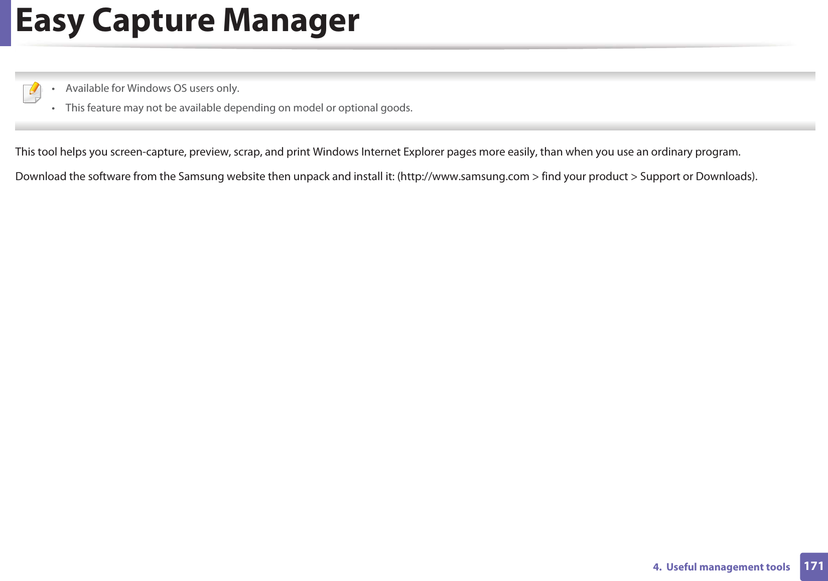 1714.  Useful management toolsEasy Capture Manager • Available for Windows OS users only.• This feature may not be available depending on model or optional goods. This tool helps you screen-capture, preview, scrap, and print Windows Internet Explorer pages more easily, than when you use an ordinary program. Download the software from the Samsung website then unpack and install it: (http://www.samsung.com &gt; find your product &gt; Support or Downloads).