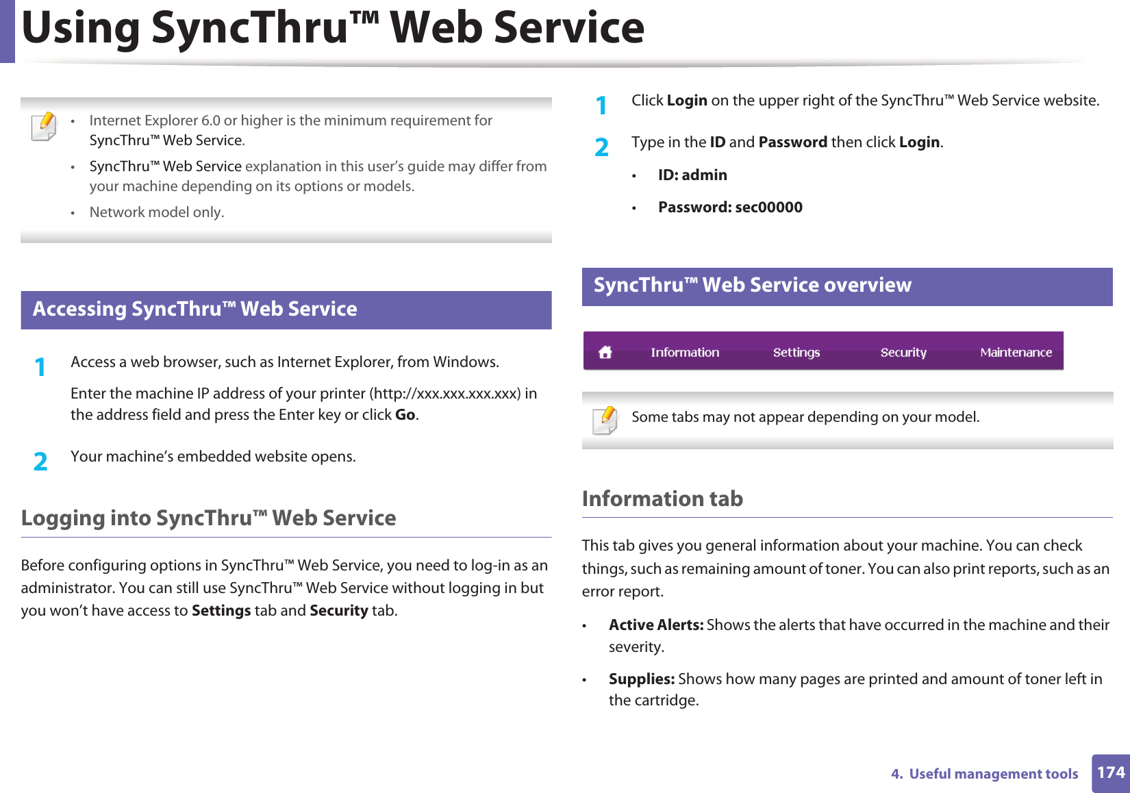 1744.  Useful management toolsUsing SyncThru™ Web Service • Internet Explorer 6.0 or higher is the minimum requirement for SyncThru™ Web Service.•SyncThru™ Web Service explanation in this user’s guide may differ from your machine depending on its options or models.• Network model only. 1 Accessing SyncThru™ Web Service1Access a web browser, such as Internet Explorer, from Windows.Enter the machine IP address of your printer (http://xxx.xxx.xxx.xxx) in the address field and press the Enter key or click Go.2  Your machine’s embedded website opens.Logging into SyncThru™ Web ServiceBefore configuring options in SyncThru™ Web Service, you need to log-in as an administrator. You can still use SyncThru™ Web Service without logging in but you won’t have access to Settings tab and Security tab. 1Click Login on the upper right of the SyncThru™ Web Service website.2  Type in the ID and Password then click Login.•ID: admin •Password: sec000002 SyncThru™ Web Service overview Some tabs may not appear depending on your model. Information tabThis tab gives you general information about your machine. You can check things, such as remaining amount of toner. You can also print reports, such as an error report.•Active Alerts: Shows the alerts that have occurred in the machine and their severity.•Supplies: Shows how many pages are printed and amount of toner left in the cartridge.