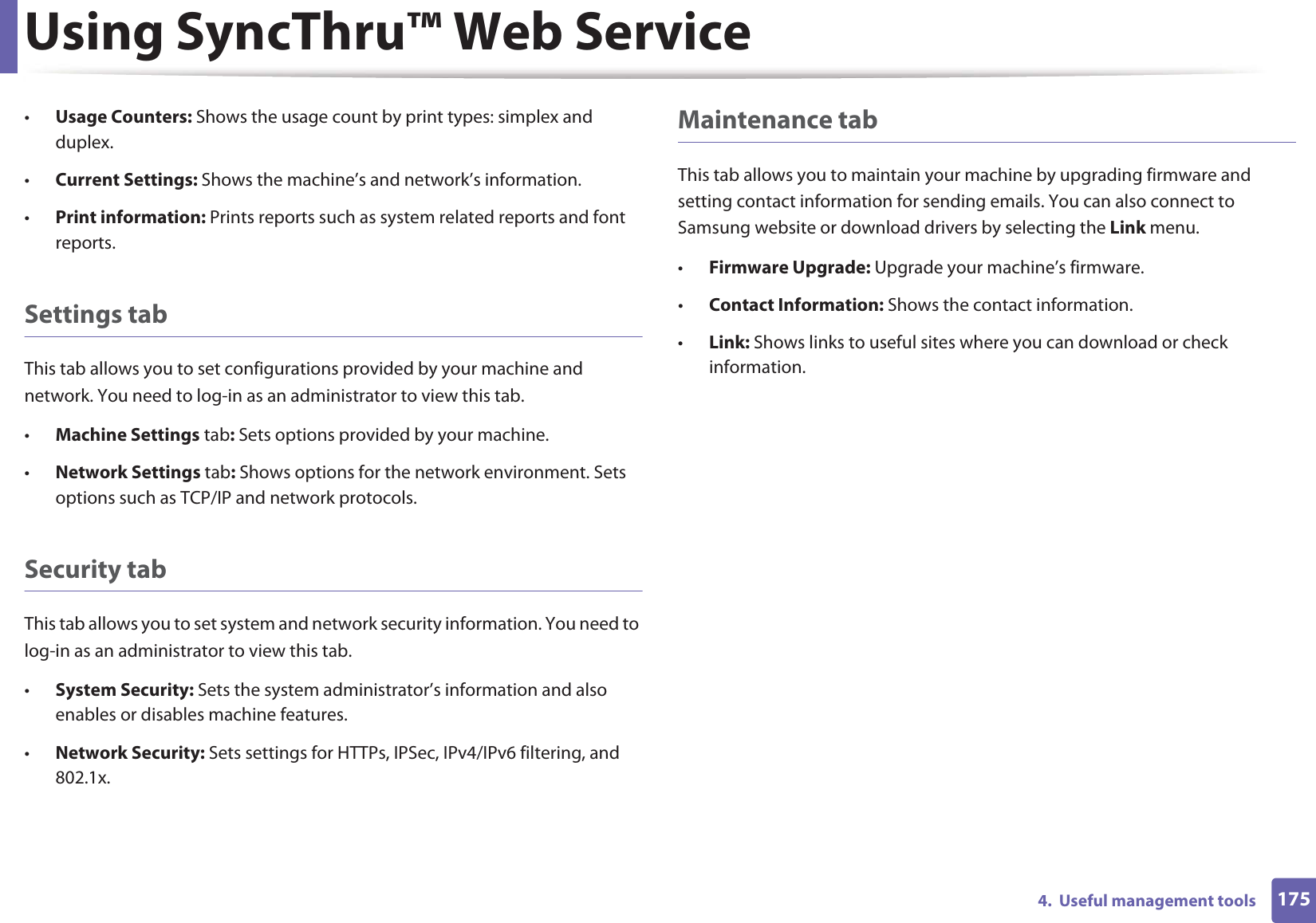 Using SyncThru™ Web Service1754.  Useful management tools•Usage Counters: Shows the usage count by print types: simplex and duplex.•Current Settings: Shows the machine’s and network’s information. •Print information: Prints reports such as system related reports and font reports.Settings tabThis tab allows you to set configurations provided by your machine and network. You need to log-in as an administrator to view this tab. •Machine Settings tab: Sets options provided by your machine. •Network Settings tab: Shows options for the network environment. Sets options such as TCP/IP and network protocols. Security tabThis tab allows you to set system and network security information. You need to log-in as an administrator to view this tab.•System Security: Sets the system administrator’s information and also enables or disables machine features.•Network Security: Sets settings for HTTPs, IPSec, IPv4/IPv6 filtering, and 802.1x.Maintenance tabThis tab allows you to maintain your machine by upgrading firmware and setting contact information for sending emails. You can also connect to Samsung website or download drivers by selecting the Link menu.•Firmware Upgrade: Upgrade your machine’s firmware.•Contact Information: Shows the contact information.•Link: Shows links to useful sites where you can download or check information.