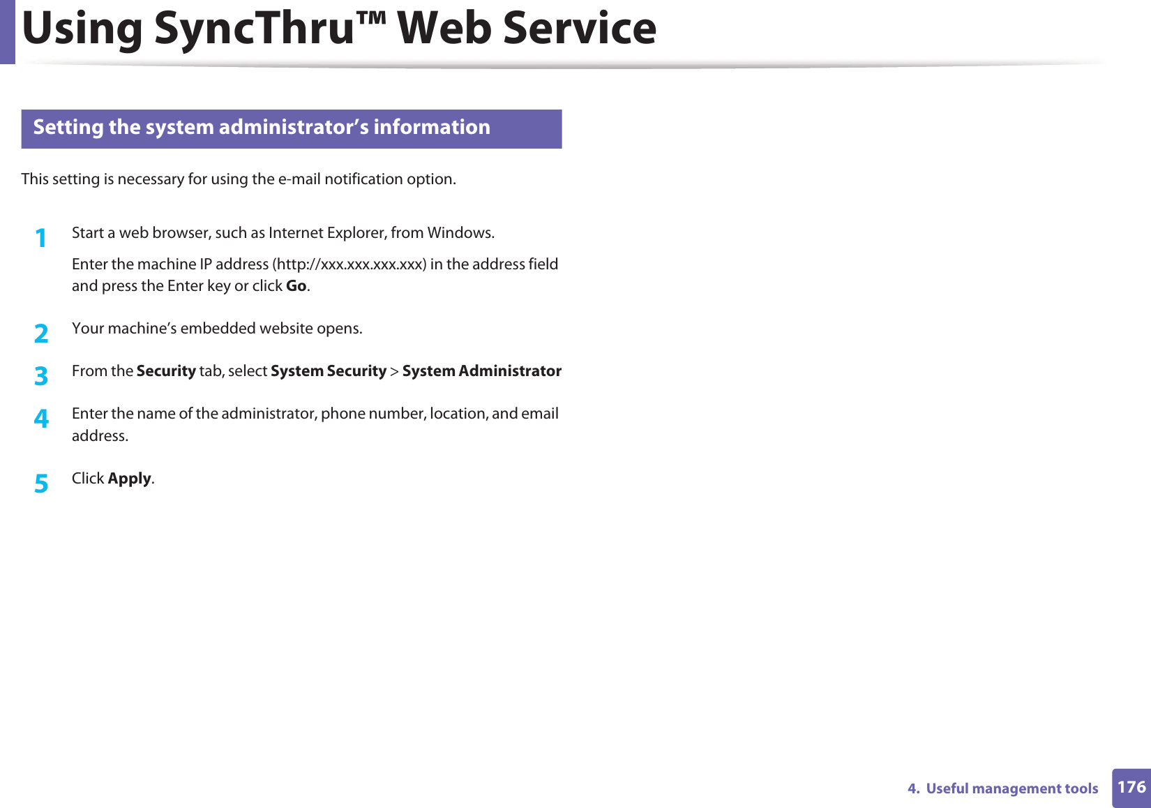 Using SyncThru™ Web Service1764.  Useful management tools3 Setting the system administrator’s informationThis setting is necessary for using the e-mail notification option.1Start a web browser, such as Internet Explorer, from Windows.Enter the machine IP address (http://xxx.xxx.xxx.xxx) in the address field and press the Enter key or click Go.2  Your machine’s embedded website opens.3  From the Security tab, select System Security &gt; System Administrator4  Enter the name of the administrator, phone number, location, and email address. 5  Click Apply. 