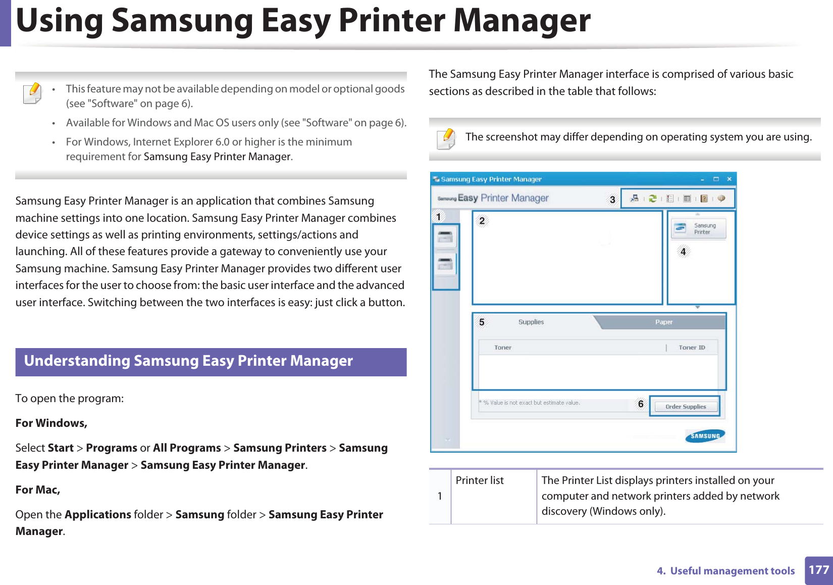1774.  Useful management toolsUsing Samsung Easy Printer Manager  • This feature may not be available depending on model or optional goods (see &quot;Software&quot; on page 6).• Available for Windows and Mac OS users only (see &quot;Software&quot; on page 6).• For Windows, Internet Explorer 6.0 or higher is the minimum requirement for Samsung Easy Printer Manager. Samsung Easy Printer Manager is an application that combines Samsung machine settings into one location. Samsung Easy Printer Manager combines device settings as well as printing environments, settings/actions and launching. All of these features provide a gateway to conveniently use your Samsung machine. Samsung Easy Printer Manager provides two different user interfaces for the user to choose from: the basic user interface and the advanced user interface. Switching between the two interfaces is easy: just click a button.4 Understanding Samsung Easy Printer ManagerTo open the program: For Windows,Select Start &gt; Programs or All Programs &gt; Samsung Printers &gt; Samsung Easy Printer Manager &gt; Samsung Easy Printer Manager.For Mac,Open the Applications folder &gt; Samsung folder &gt; Samsung Easy Printer Manager.The Samsung Easy Printer Manager interface is comprised of various basic sections as described in the table that follows: The screenshot may differ depending on operating system you are using. 1Printer list The Printer List displays printers installed on your computer and network printers added by network discovery (Windows only).