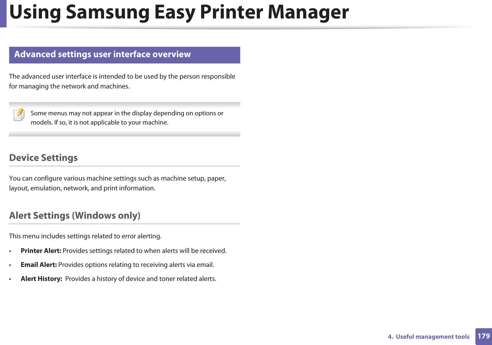 Using Samsung Easy Printer Manager1794.  Useful management tools5 Advanced settings user interface overviewThe advanced user interface is intended to be used by the person responsible for managing the network and machines. Some menus may not appear in the display depending on options or models. If so, it is not applicable to your machine. Device SettingsYou can configure various machine settings such as machine setup, paper, layout, emulation, network, and print information.Alert Settings (Windows only)This menu includes settings related to error alerting. •Printer Alert: Provides settings related to when alerts will be received.•Email Alert: Provides options relating to receiving alerts via email.•Alert History:  Provides a history of device and toner related alerts.