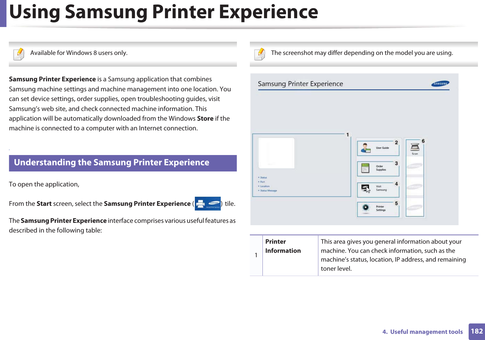 1824.  Useful management toolsUsing Samsung Printer Experience Available for Windows 8 users only. Samsung Printer Experience is a Samsung application that combines Samsung machine settings and machine management into one location. You can set device settings, order supplies, open troubleshooting guides, visit Samsung’s web site, and check connected machine information. This application will be automatically downloaded from the Windows Store if the machine is connected to a computer with an Internet connection. 7 Understanding the Samsung Printer ExperienceTo open the application, From the Start screen, select the Samsung Printer Experience ()Gtile. The Samsung Printer Experience interface comprises various useful features as described in the following table: The screenshot may differ depending on the model you are using. 1Printer InformationThis area gives you general information about your machine. You can check information, such as the machine’s status, location, IP address, and remaining toner level.
