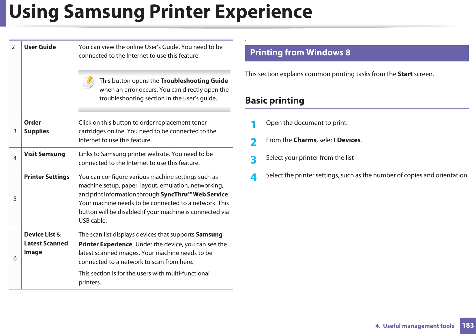 Using Samsung Printer Experience1834.  Useful management tools8 Printing from Windows 8This section explains common printing tasks from the Start screen.Basic printing1Open the document to print.2  From the Charms, select Devices.3  Select your printer from the list4  Select the printer settings, such as the number of copies and orientation.2User Guide You can view the online User’s Guide. You need to be connected to the Internet to use this feature. This button opens the Troubleshooting Guide when an error occurs. You can directly open the troubleshooting section in the user’s guide.  3Order SuppliesClick on this button to order replacement toner cartridges online. You need to be connected to the Internet to use this feature. 4Visit Samsung Links to Samsung printer website. You need to be connected to the Internet to use this feature.5Printer Settings You can configure various machine settings such as machine setup, paper, layout, emulation, networking, and print information through SyncThru™ Web Service. Your machine needs to be connected to a network. This button will be disabled if your machine is connected via USB cable.6Device List &amp; Latest Scanned ImageThe scan list displays devices that supports Samsung Printer ExperienceU Under the device, you can see the latest scanned images. Your machine needs to be connected to a network to scan from here. This section is for the users with multi-functional printers.