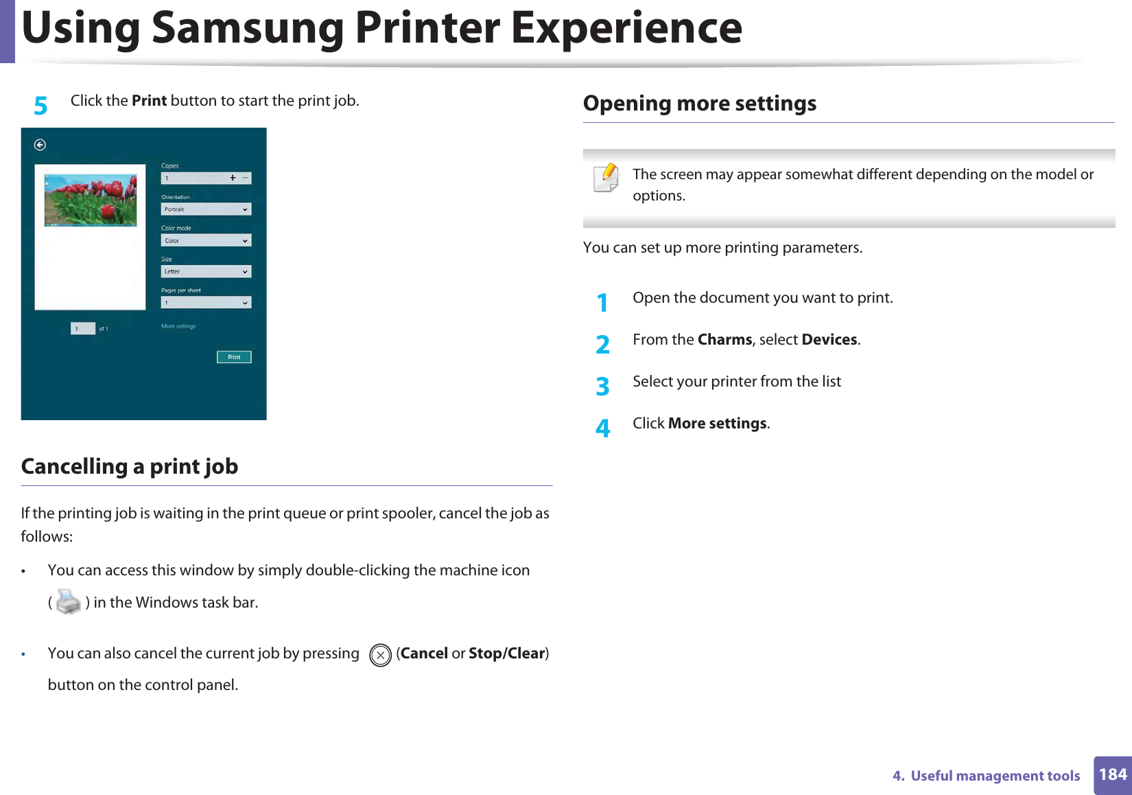 Using Samsung Printer Experience1844.  Useful management tools5  Click the Print button to start the print job.Cancelling a print jobIf the printing job is waiting in the print queue or print spooler, cancel the job as follows:• You can access this window by simply double-clicking the machine icon ( ) in the Windows task bar. •You can also cancel the current job by pressing  (Cancel or Stop/Clear) button on the control panel.Opening more settings The screen may appear somewhat different depending on the model or options. You can set up more printing parameters.1Open the document you want to print.2  From the Charms, select Devices.3  Select your printer from the list4  Click More settings.