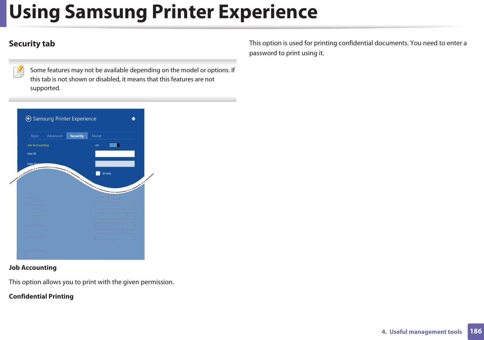 Using Samsung Printer Experience1864.  Useful management toolsSecurity tab Some features may not be available depending on the model or options. If this tab is not shown or disabled, it means that this features are not supported. Job AccountingThis option allows you to print with the given permission.Confidential PrintingThis option is used for printing confidential documents. You need to enter a password to print using it.