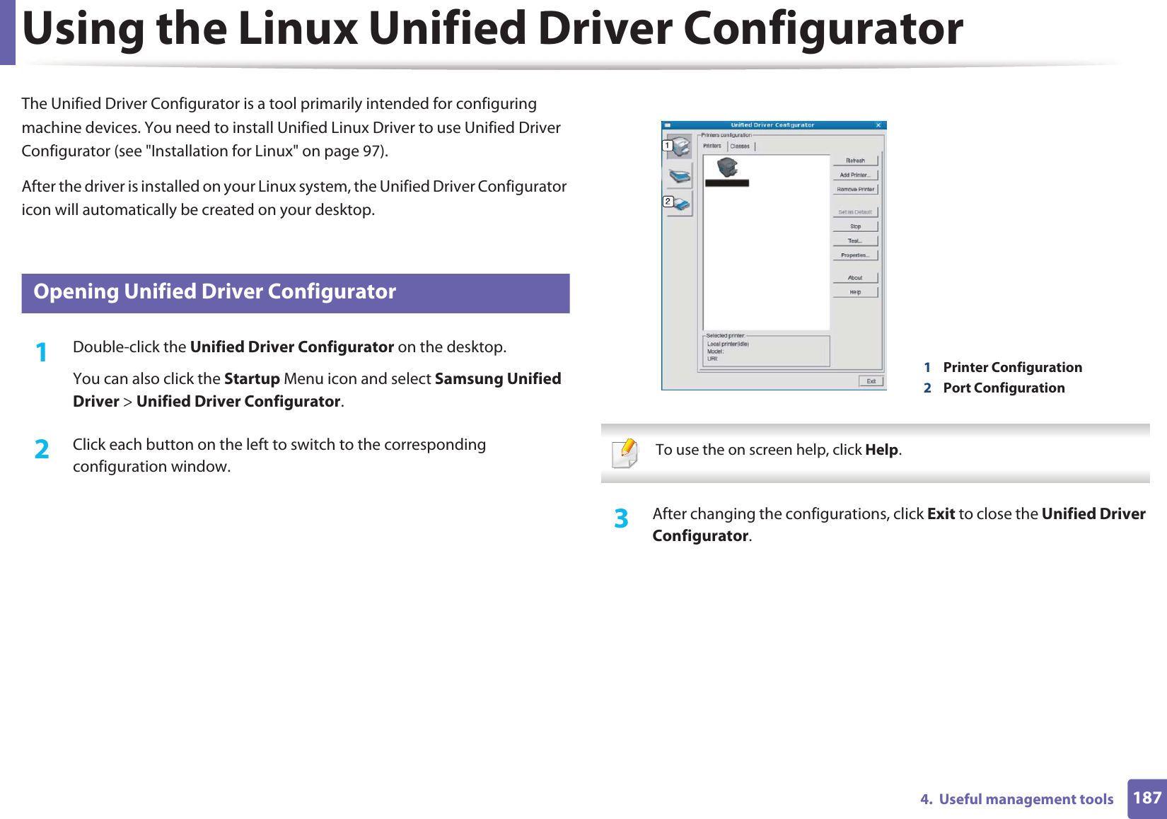 1874.  Useful management toolsUsing the Linux Unified Driver ConfiguratorThe Unified Driver Configurator is a tool primarily intended for configuring machine devices. You need to install Unified Linux Driver to use Unified Driver Configurator (see &quot;Installation for Linux&quot; on page 97).After the driver is installed on your Linux system, the Unified Driver Configurator icon will automatically be created on your desktop.9 Opening Unified Driver Configurator1Double-click the Unified Driver Configurator on the desktop.You can also click the Startup Menu icon and select Samsung Unified Driver &gt; Unified Driver Configurator.2  Click each button on the left to switch to the corresponding configuration window.  To use the on screen help, click Help. 3  After changing the configurations, click Exit to close the Unified Driver Configurator.1Printer Configuration 2Port Configuration 