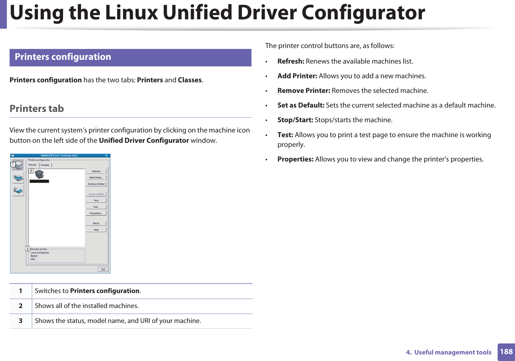 Using the Linux Unified Driver Configurator1884.  Useful management tools10 Printers configurationPrinters configuration has the two tabs: Printers and Classes.Printers tabView the current system’s printer configuration by clicking on the machine icon button on the left side of the Unified Driver Configurator window.The printer control buttons are, as follows:•Refresh: Renews the available machines list.•Add Printer: Allows you to add a new machines.•Remove Printer: Removes the selected machine.•Set as Default: Sets the current selected machine as a default machine.•Stop/Start: Stops/starts the machine.•Test: Allows you to print a test page to ensure the machine is working properly.•Properties: Allows you to view and change the printer’s properties. 1Switches to Printers configuration.2Shows all of the installed machines.3Shows the status, model name, and URI of your machine.