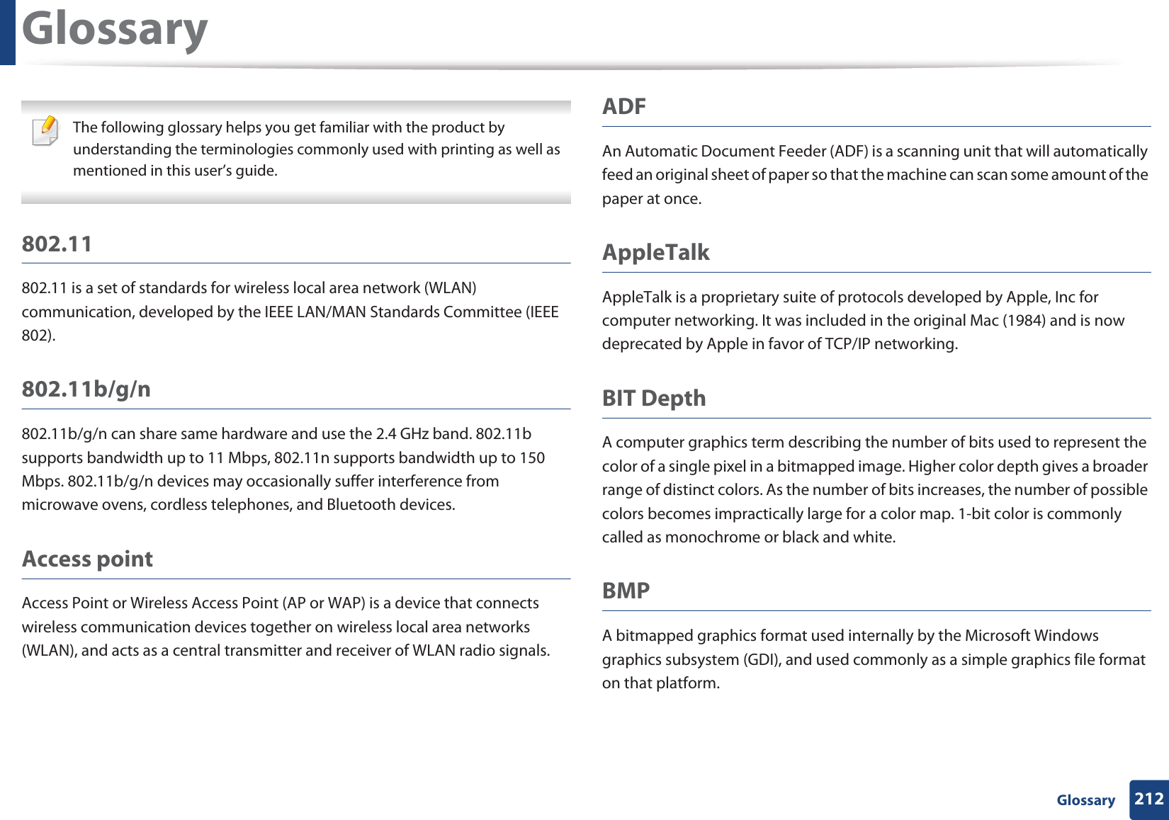 212 GlossaryGlossary The following glossary helps you get familiar with the product by understanding the terminologies commonly used with printing as well as mentioned in this user’s guide. 802.11802.11 is a set of standards for wireless local area network (WLAN) communication, developed by the IEEE LAN/MAN Standards Committee (IEEE 802). 802.11b/g/n802.11b/g/n can share same hardware and use the 2.4 GHz band. 802.11b supports bandwidth up to 11 Mbps, 802.11n supports bandwidth up to 150 Mbps. 802.11b/g/n devices may occasionally suffer interference from microwave ovens, cordless telephones, and Bluetooth devices.Access pointAccess Point or Wireless Access Point (AP or WAP) is a device that connects wireless communication devices together on wireless local area networks (WLAN), and acts as a central transmitter and receiver of WLAN radio signals. ADFAn Automatic Document Feeder (ADF) is a scanning unit that will automatically feed an original sheet of paper so that the machine can scan some amount of the paper at once. AppleTalkAppleTalk is a proprietary suite of protocols developed by Apple, Inc for computer networking. It was included in the original Mac (1984) and is now deprecated by Apple in favor of TCP/IP networking.BIT DepthA computer graphics term describing the number of bits used to represent the color of a single pixel in a bitmapped image. Higher color depth gives a broader range of distinct colors. As the number of bits increases, the number of possible colors becomes impractically large for a color map. 1-bit color is commonly called as monochrome or black and white.BMPA bitmapped graphics format used internally by the Microsoft Windows graphics subsystem (GDI), and used commonly as a simple graphics file format on that platform.