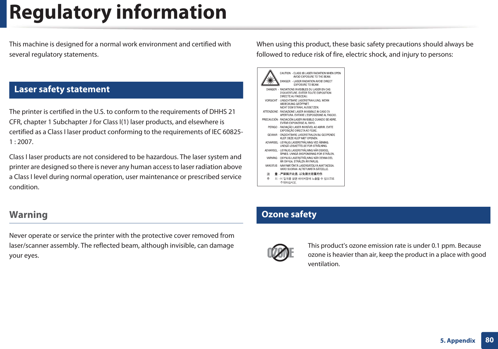 805. AppendixRegulatory informationThis machine is designed for a normal work environment and certified with several regulatory statements.5 Laser safety statementThe printer is certified in the U.S. to conform to the requirements of DHHS 21 CFR, chapter 1 Subchapter J for Class I(1) laser products, and elsewhere is certified as a Class I laser product conforming to the requirements of IEC 60825-1 : 2007.Class I laser products are not considered to be hazardous. The laser system and printer are designed so there is never any human access to laser radiation above a Class I level during normal operation, user maintenance or prescribed service condition.Warning Never operate or service the printer with the protective cover removed from laser/scanner assembly. The reflected beam, although invisible, can damage your eyes.When using this product, these basic safety precautions should always be followed to reduce risk of fire, electric shock, and injury to persons:6 Ozone safetyThis product&apos;s ozone emission rate is under 0.1 ppm. Because ozone is heavier than air, keep the product in a place with good ventilation.