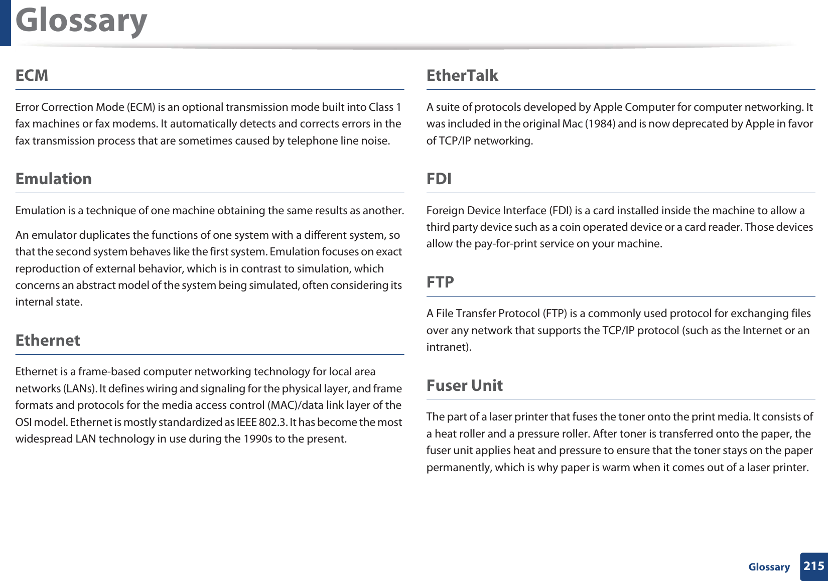 Glossary215 GlossaryECMError Correction Mode (ECM) is an optional transmission mode built into Class 1 fax machines or fax modems. It automatically detects and corrects errors in the fax transmission process that are sometimes caused by telephone line noise.EmulationEmulation is a technique of one machine obtaining the same results as another.An emulator duplicates the functions of one system with a different system, so that the second system behaves like the first system. Emulation focuses on exact reproduction of external behavior, which is in contrast to simulation, which concerns an abstract model of the system being simulated, often considering its internal state.EthernetEthernet is a frame-based computer networking technology for local area networks (LANs). It defines wiring and signaling for the physical layer, and frame formats and protocols for the media access control (MAC)/data link layer of the OSI model. Ethernet is mostly standardized as IEEE 802.3. It has become the most widespread LAN technology in use during the 1990s to the present.EtherTalkA suite of protocols developed by Apple Computer for computer networking. It was included in the original Mac (1984) and is now deprecated by Apple in favor of TCP/IP networking. FDIForeign Device Interface (FDI) is a card installed inside the machine to allow a third party device such as a coin operated device or a card reader. Those devices allow the pay-for-print service on your machine.FTPA File Transfer Protocol (FTP) is a commonly used protocol for exchanging files over any network that supports the TCP/IP protocol (such as the Internet or an intranet).Fuser Unit The part of a laser printer that fuses the toner onto the print media. It consists of a heat roller and a pressure roller. After toner is transferred onto the paper, the fuser unit applies heat and pressure to ensure that the toner stays on the paper permanently, which is why paper is warm when it comes out of a laser printer.