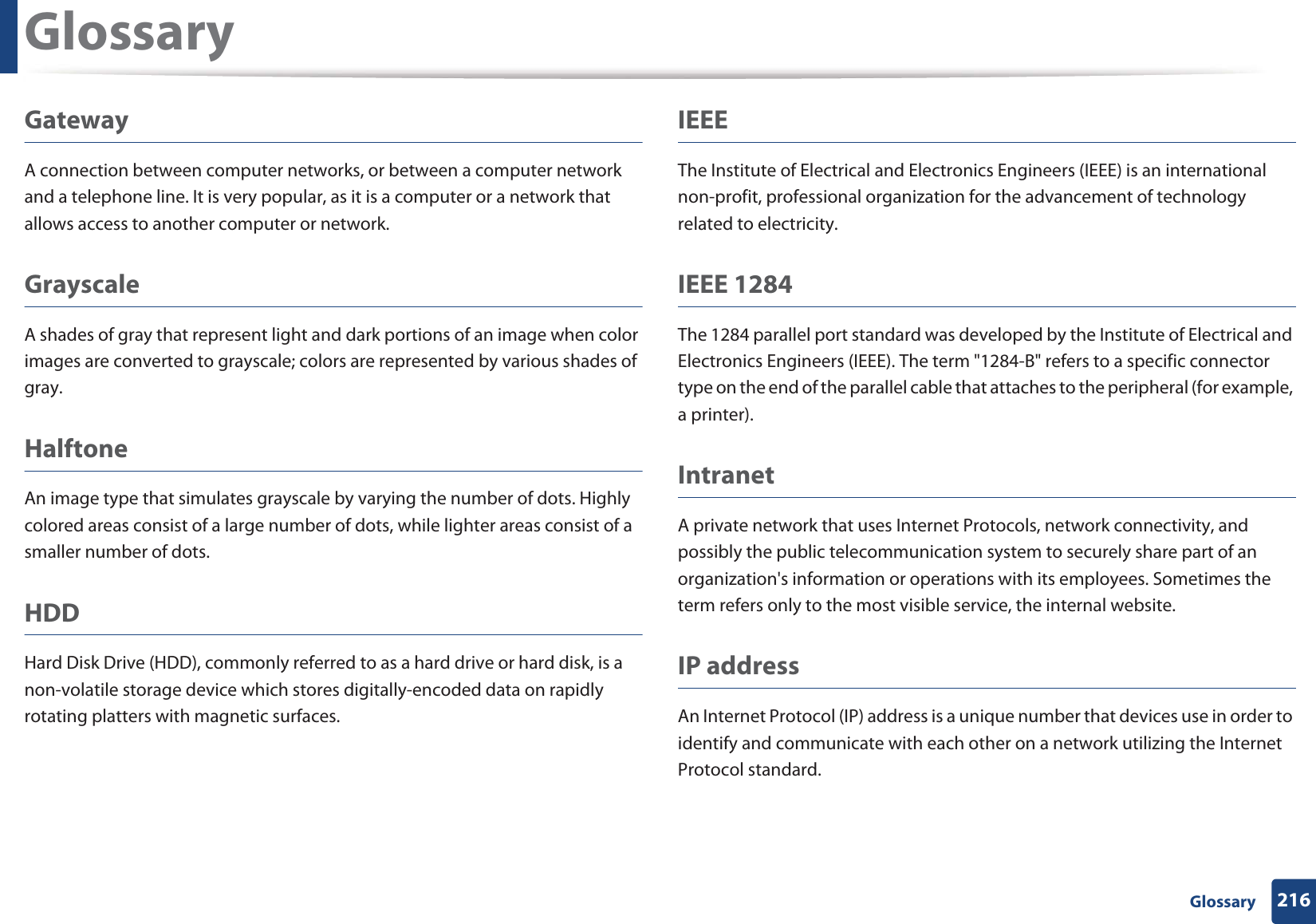 Glossary216 GlossaryGatewayA connection between computer networks, or between a computer network and a telephone line. It is very popular, as it is a computer or a network that allows access to another computer or network.GrayscaleA shades of gray that represent light and dark portions of an image when color images are converted to grayscale; colors are represented by various shades of gray.HalftoneAn image type that simulates grayscale by varying the number of dots. Highly colored areas consist of a large number of dots, while lighter areas consist of a smaller number of dots.HDDHard Disk Drive (HDD), commonly referred to as a hard drive or hard disk, is a non-volatile storage device which stores digitally-encoded data on rapidly rotating platters with magnetic surfaces.IEEEThe Institute of Electrical and Electronics Engineers (IEEE) is an international non-profit, professional organization for the advancement of technology related to electricity.IEEE 1284The 1284 parallel port standard was developed by the Institute of Electrical and Electronics Engineers (IEEE). The term &quot;1284-B&quot; refers to a specific connector type on the end of the parallel cable that attaches to the peripheral (for example, a printer). IntranetA private network that uses Internet Protocols, network connectivity, and possibly the public telecommunication system to securely share part of an organization&apos;s information or operations with its employees. Sometimes the term refers only to the most visible service, the internal website.IP addressAn Internet Protocol (IP) address is a unique number that devices use in order to identify and communicate with each other on a network utilizing the Internet Protocol standard.